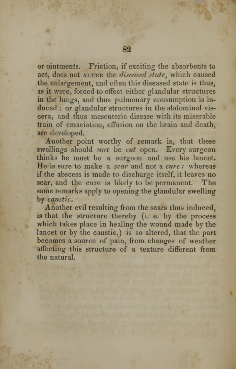 or ointments. Friction, if exciting the absorbents to act, does not alter the diseased state, which caused the enlargement, and often this diseased state is thus, as it were, forced to effect either glandular structures in the lungs, and thus pulmonary consumption is in- duced : or glandular structures in the abdominal vis- cera, and thus mesenteric disease with its miserable train of emaciation, effusion on the brain and death, are developed. Another point worthy of remark is, that these swellings should not be cut open. Every surgeon thinks he must be a surgeon and use his lancet. He is sure to make a scar and not a cure: whereas if the abscess is made to discharge itself, it leaves no scar, and the cure is likely to be permanent. The same remarks apply to opening the glandular swelling by caustic. Another evil resulting from the scars thus induced, is that the structure thereby (i. e. by the process which takes place in healing the wound made by the lancet or by the caustic,) is so altered, that the part becomes a source of pain, from changes of weather affecting this structure of a texture different from the natural.