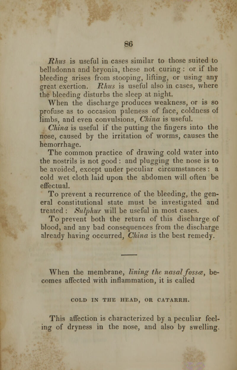 Rhus is useful in cases similar to those suited to belladonna and bryonia, these not curing : or if the bleeding arises from stooping, lifting, or using any great exertion. Rhus is useful also in cases, where the bleeding disturbs the sleep at night. When the discharge produces weakness, or is so profuse as to occasion paleness of face, coldness of limbs, and even convulsions, China is useful. China is useful if the putting the fingers into the nose, caused by the irritation of worms, causes the hemorrhage. The common practice of drawing cold water into the nostrils is not good : and plugging the nose is to be avoided, except under peculiar circumstances : a cold wet cloth laid upon the abdomen will often be effectual. To prevent a recurrence of the bleeding, the gen- eral constitutional state must be investigated and treated : Sulphur will be useful in most cases. To prevent both the return of this discharge of blood, and any bad consequences from the discharge already having occurred, China is the best remedy. When the membrane, lining the nasal fossce, be- comes affected with inflammation, it is called COLD IN THE HEAD, OR CATARRH. This affection is characterized by a peculiar feel- ing of dryness in the nose, and also by swelling.