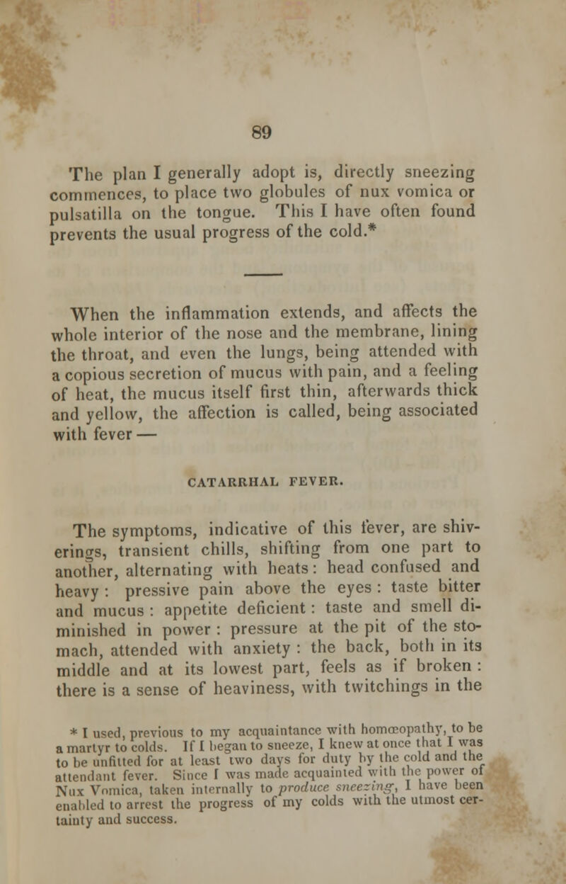 r 89 The plan I generally adopt is, directly sneezing commences, to place two globules of nux vomica or Pulsatilla on the tongue. This I have often found prevents the usual progress of the cold.* When the inflammation extends, and affects the whole interior of the nose and the membrane, lining the throat, and even the lungs, being attended with a copious secretion of mucus with pain, and a feeling of heat, the mucus itself first thin, afterwards thick and yellow, the affection is called, being associated with fever — CATARRHAL, FEVER. The symptoms, indicative of this fever, are shiv- erings, transient chills, shifting from one part to another, alternating with heats: head confused and heavy : pressive pain above the eyes : taste bitter and mucus : appetite deficient: taste and smell di- minished in power : pressure at the pit of the sto- mach, attended with anxiety : the back, both in its middle and at its lowest part, feels as if broken : there is a sense of heaviness, with twitchings in the * I used, previous to my acquaintance with homoeopathy, to be a martyr to colds. If I began to sneeze, I knew at once that I was to be unfitted for at least two days for duty by the cold and the attendant fever. Since I was made acquainted with the power ot Nux Vomica, taken internally to produce sneezing I have been enabled to arrest the progress of my colds with the utmost cer- tainty and success.