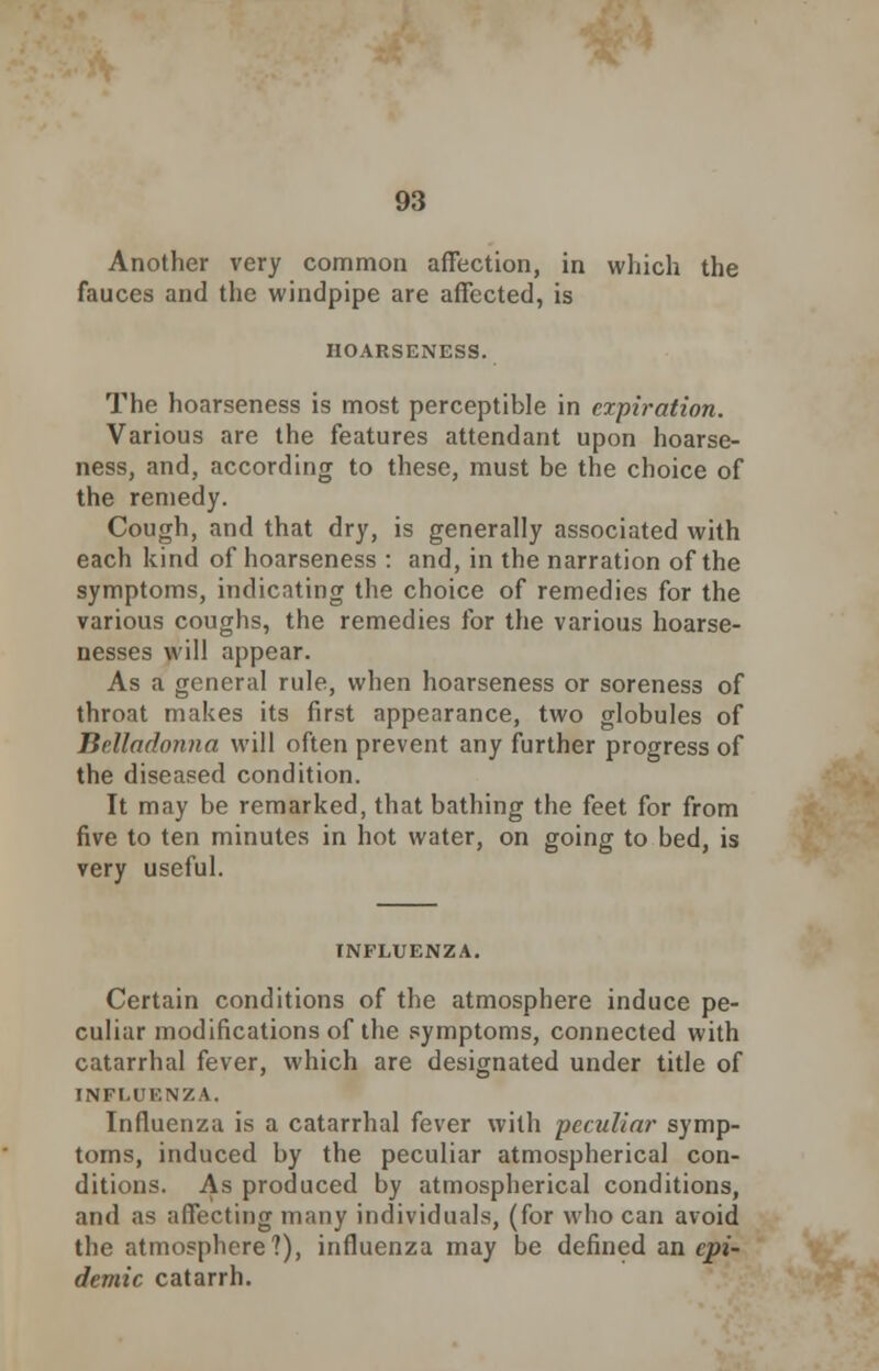 Another very common affection, in which the fauces and the windpipe are affected, is HOARSENESS. The hoarseness is most perceptible in expiration. Various are the features attendant upon hoarse- ness, and, according to these, must be the choice of the remedy. Cough, and that dry, is generally associated with each kind of hoarseness : and, in the narration of the symptoms, indicating the choice of remedies for the various coughs, the remedies for the various hoarse- nesses will appear. As a general rule, when hoarseness or soreness of throat makes its first appearance, two globules of Belladonna will often prevent any further progress of the diseased condition. It may be remarked, that bathing the feet for from five to ten minutes in hot water, on going to bed, is very useful. INFLUENZA. Certain conditions of the atmosphere induce pe- culiar modifications of the symptoms, connected with catarrhal fever, which are designated under title of INFLUENZA. Influenza is a catarrhal fever with peculiar symp- toms, induced by the peculiar atmospherical con- ditions. As produced by atmospherical conditions, and as affecting many individuals, (for who can avoid the atmosphere?), influenza may be defined an epi- demic catarrh.