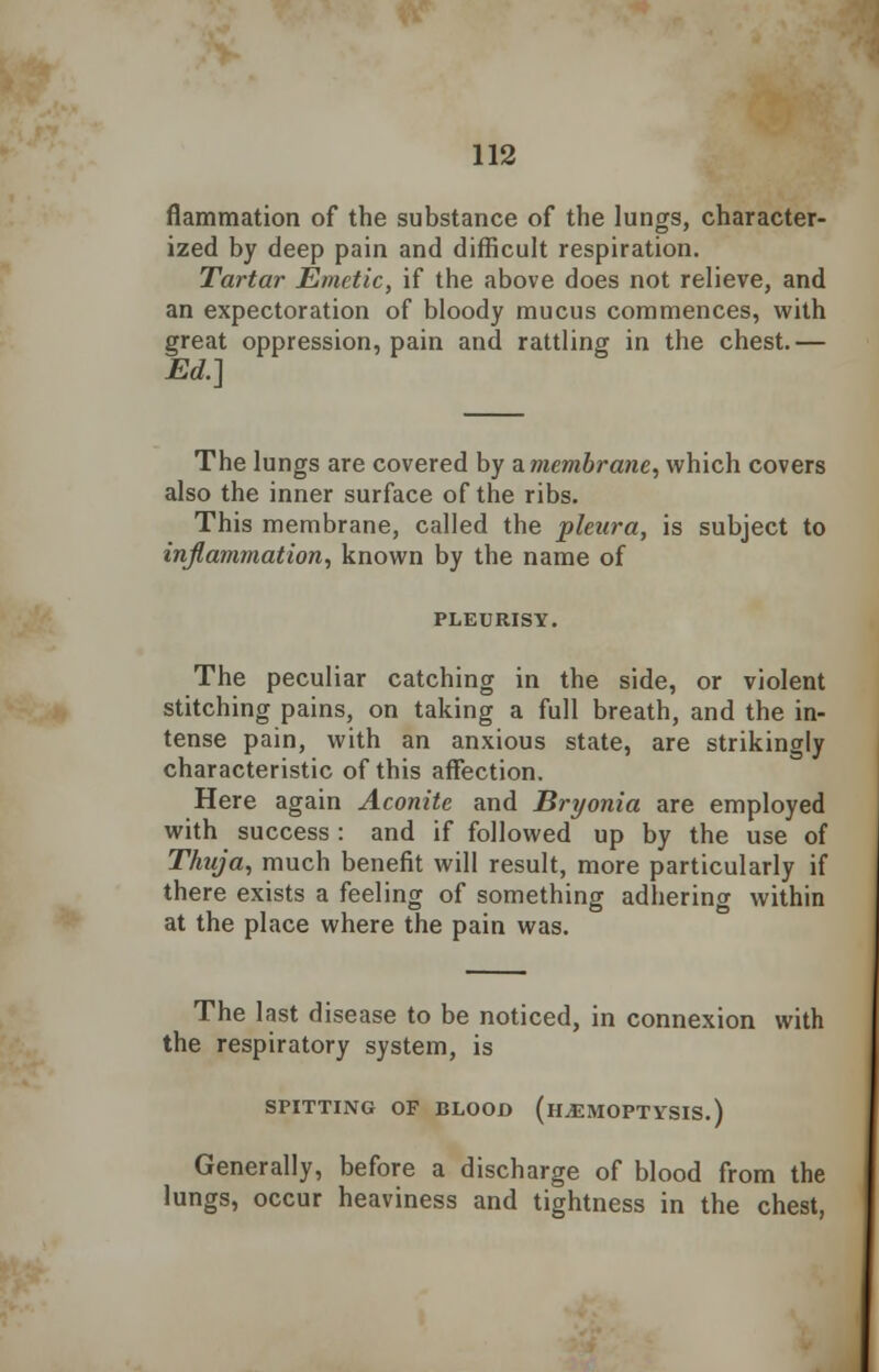 flammation of the substance of the lungs, character- ized by deep pain and difficult respiration. Tartar Emetic, if the above does not relieve, and an expectoration of bloody mucus commences, with great oppression, pain and rattling in the chest.— Ed.] The lungs are covered by a. membrane, which covers also the inner surface of the ribs. This membrane, called the pleura, is subject to inflammation, known by the name of PLEURISY. The peculiar catching in the side, or violent stitching pains, on taking a full breath, and the in- tense pain, with an anxious state, are strikingly characteristic of this affection. Here again Aconite and Bryonia are employed with success : and if followed up by the use of Thuja, much benefit will result, more particularly if there exists a feeling of something adhering within at the place where the pain was. The last disease to be noticed, in connexion with the respiratory system, is SPITTING OF BLOOD (HAEMOPTYSIS.) Generally, before a discharge of blood from the lungs, occur heaviness and tightness in the chest,