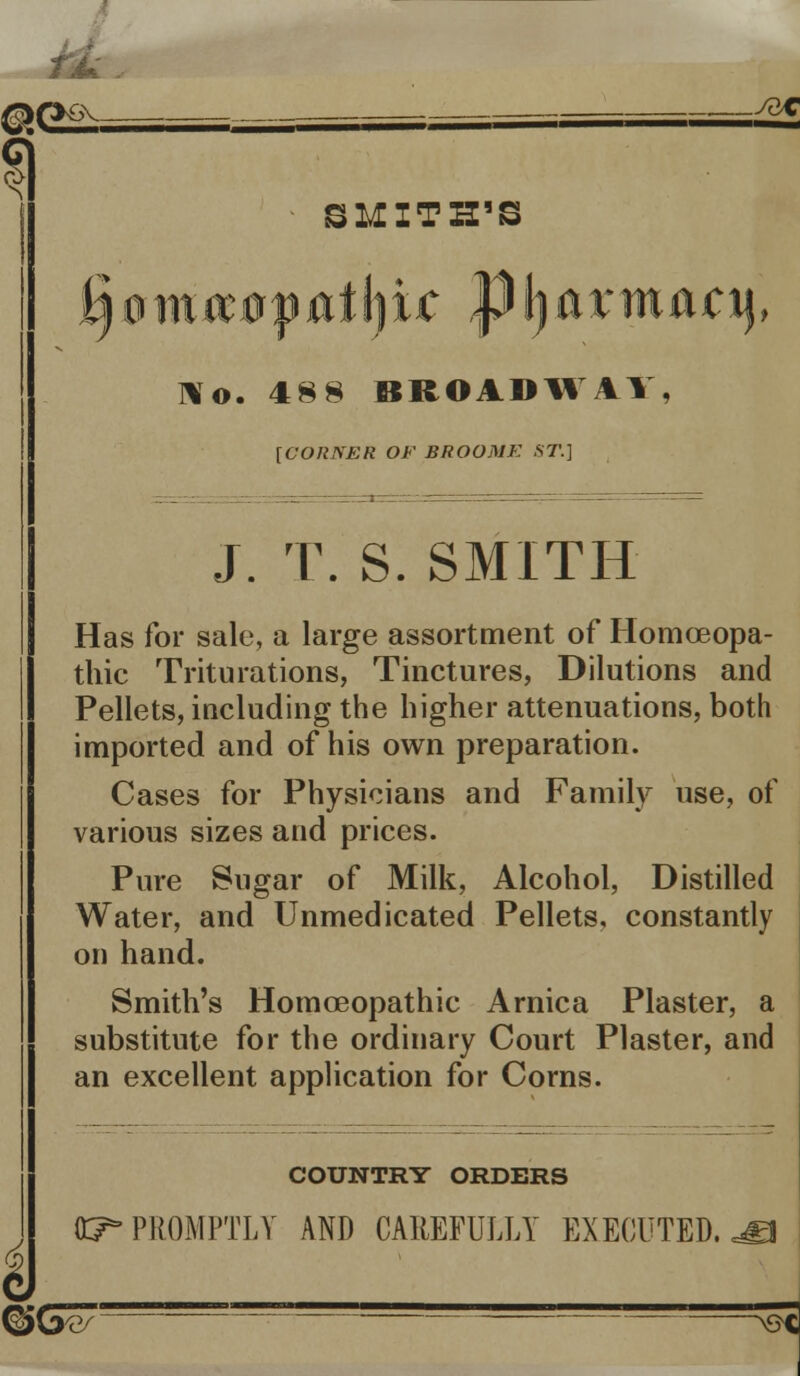 ^f>6Y, . ==£*. SMITH'S ij0m#0|Mffyi4; pljarmacij, lo. 48 8 BROADW4Y, [CORNER OF BROOMK ST.] J. T. S. SMITH Has for sale, a large assortment of Homoeopa- thic Triturations, Tinctures, Dilutions and Pellets, including the higher attenuations, both imported and of his own preparation. Cases for Physicians and Family use, of various sizes and prices. Pure Sugar of Milk, Alcohol, Distilled Water, and Unmedicated Pellets, constantly on hand. Smith's Homoeopathic Arnica Plaster, a substitute for the ordinary Court Plaster, and an excellent application for Corns. COUNTRY ORDERS