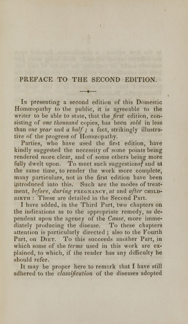 PREFACE TO THE SECOND EDITION. In presenting a second edition of this Domestic Homoeopathy to the public, it is agreeable to the writer to be able to state, that the first edition, con- sisting of one thousand copies, has been sold in less than one year and a half; a fact, strikingly illustra- tive of the progress of Homoeopathy. Parties, who have used the first edition, have kindly suggested the necessity of some points being rendered more clear, and of some others being more fully dwelt upon. To meet such suggestions? and at the same time, to render the work more complete, many particulars, not in the first edition have been introduced into this. Such are the modes of treat- ment, before, during pregnancy, at and after child- birth : These are detailed in the Second Part. I have added, in the Third Part, two chapters on the indications as to the appropriate remedy, as de- pendent upon the agency of the Cause, more imme- diately producing the disease. To these chapters attention is particularly directed ; also to the Fourth Part, on Diet. To this succeeds another Part, in which some of the terms used in this work are ex- plained, to which, if the reader has any difficulty he should refer. It may be proper here to remark that I have still adhered to the classification of the diseases adopted