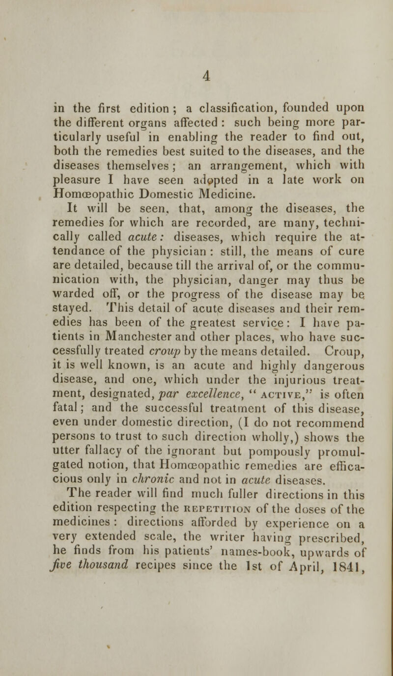 in the first edition ; a classification, founded upon the different organs affected : such being more par- ticularly useful in enabling the reader to find out, both the remedies best suited to the diseases, and the diseases themselves; an arrangement, which with pleasure I have seen adopted in a late work on Homoeopathic Domestic Medicine. It will be seen, that, among the diseases, the remedies for which are recorded, are many, techni- cally called acute: diseases, which require the at- tendance of the physician : still, the means of cure are detailed, because till the arrival of, or the. commu- nication with, the physician, danger may thus be warded off, or the progress of the disease may be stayed. This detail of acute diseases and their rem- edies has been of the greatest service: I have pa- tients in Manchester and other places, who have suc- cessfully treated croup by the means detailed. Croup, it is well known, is an acute and highly dangerous disease, and one, which under the injurious treat- ment, designated, par excellence,  active, is often fatal; and the successful treatment of this disease, even under domestic direction, (I do not recommend persons to trust to such direction wholly,) shows the utter fallacy of the ignorant but pompously promul- gated notion, that Homoeopathic remedies are effica- cious only in chronic and not in acute diseases. The reader will find much fuller directions in this edition respecting the repetition of the doses of the medicines : directions afforded by experience on a very extended scale, the writer having prescribed, he finds from his patients' names-book, upwards of Jive thousand recipes since the 1st of April, 1841,