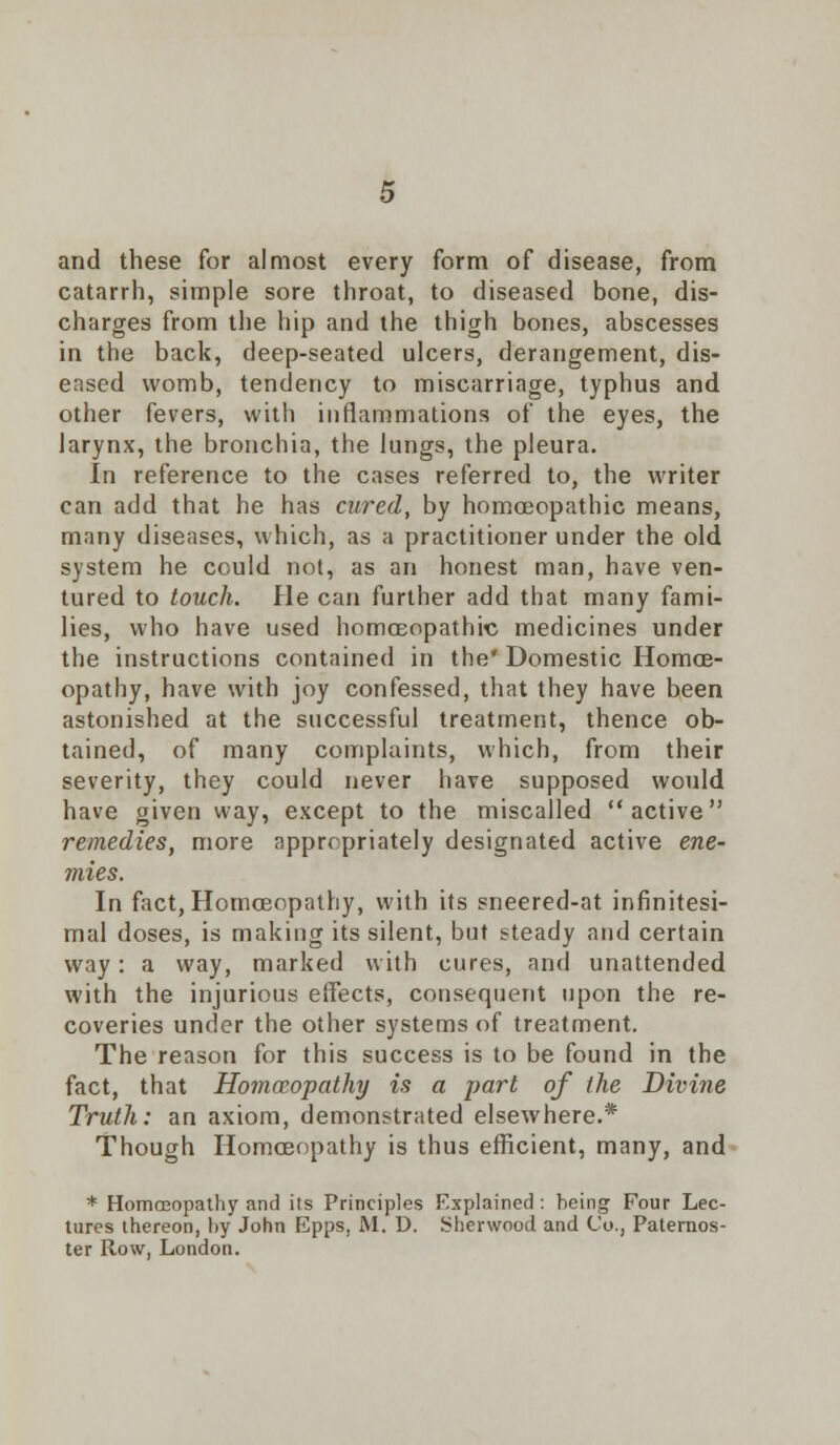 and these for almost every form of disease, from catarrh, simple sore throat, to diseased bone, dis- charges from the hip and the thigh bones, abscesses in the back, deep-seated ulcers, derangement, dis- eased womb, tendency to miscarriage, typhus and other fevers, with inflammations of the eyes, the larynx, the bronchia, the lungs, the pleura. In reference to the cases referred to, the writer can add that he has cured, by homoeopathic means, many diseases, which, as a practitioner under the old system he cculd not, as an honest man, have ven- tured to touch. He can further add that many fami- lies, who have used homoeopathic medicines under the instructions contained in the* Domestic Homoe- opathy, have with joy confessed, that they have been astonished at the successful treatment, thence ob- tained, of many complaints, which, from their severity, they could never have supposed would have given way, except to the miscalled active remedies, more appropriately designated active ene- mies. In fact, Homoeopathy, with its sneered-at infinitesi- mal doses, is making its silent, but steady and certain way: a way, marked with cures, and unattended with the injurious effects, consequent upon the re- coveries under the other systems of treatment. The reason for this success is to be found in the fact, that Homoeopathy is a part of the Divine Truth: an axiom, demonstrated elsewhere.* Though Homoeopathy is thus efficient, many, and * Homoeopathy and its Principles Explained : heing Four Lec- tures thereon, hy John Epps, M. D. Sherwood and Co., Paternos- ter Row, London.