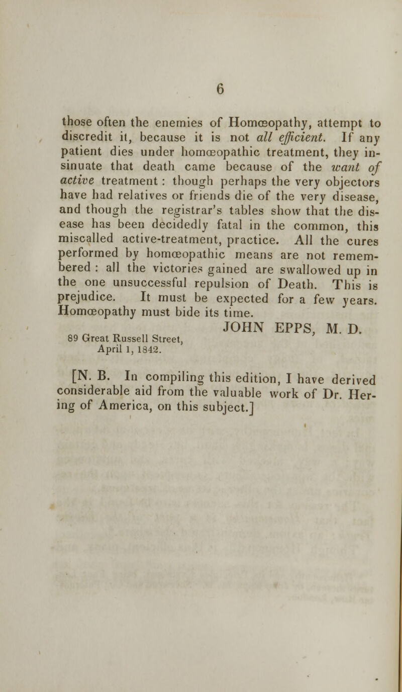 those often the enemies of Homoeopathy, attempt to discredit it, because it is not all efficient. If any patient dies under homoeopathic treatment, they in- sinuate that death came because of the want of active treatment: though perhaps the very objectors have had relatives or friends die of the very disease, and though the registrar's tables show that the dis- ease has been decidedly fatal in the common, this miscalled active-treatment, practice. All the cures performed by homoeopathic means are not remem- bered : all the victories gained are swallowed up in the one unsuccessful repulsion of Death. This is prejudice. It must be expected for a few years. Homoeopathy must bide its time. JOHN EPPS, M. D. 89 Great Russell Street, April 1, 1842. [N. B. In compiling this edition, I have derived considerable aid from the valuable work of Dr. Her- ing of America, on this subject.]