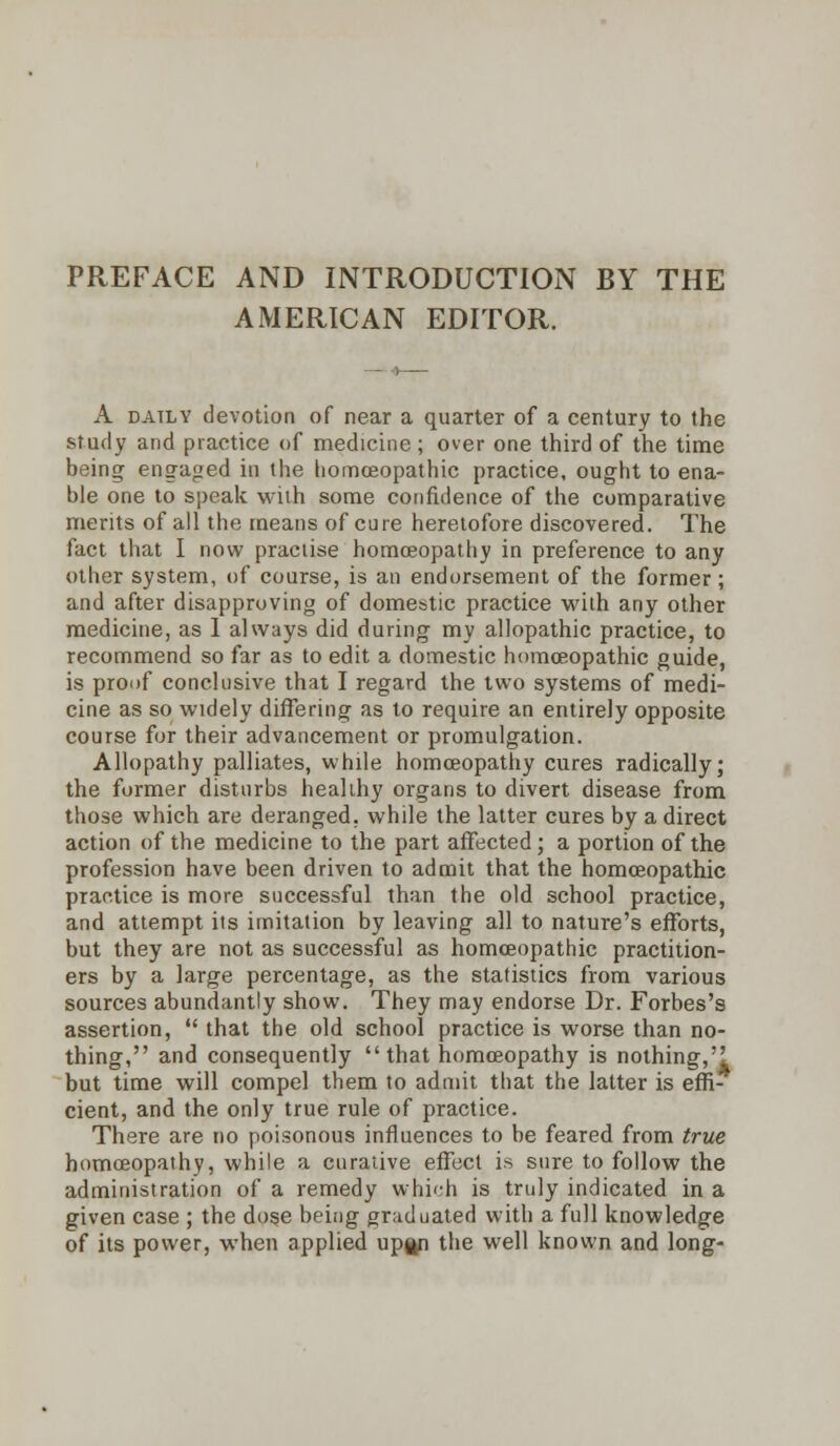 PREFACE AND INTRODUCTION BY THE AMERICAN EDITOR. A daily devotion of near a quarter of a century to the study and practice of medicine; over one third of the time being engaged in the homoeopathic practice, ought to ena- ble one to speak with some confidence of the comparative merits of all the means of cure heretofore discovered. The fact that I now practise homoeopathy in preference to any other system, of course, is an endorsement of the former; and after disapproving of domestic practice with any other medicine, as 1 always did during my allopathic practice, to recommend so far as to edit a domestic homoeopathic guide, is proof conclusive that I regard the two systems of medi- cine as so widely differing as to require an entirely opposite course for their advancement or promulgation. Allopathy palliates, while homoeopathy cures radically; the former disturbs healthy organs to divert disease from those which are deranged, while the latter cures by a direct action of the medicine to the part affected ; a portion of the profession have been driven to admit that the homoeopathic practice is more successful than the old school practice, and attempt its imitation by leaving all to nature's efforts, but they are not as successful as homoeopathic practition- ers by a large percentage, as the statistics from various sources abundantly show. They may endorse Dr. Forbes's assertion,  that the old school practice is worse than no- thing, and consequently  that homoeopathy is nothing,'! but time will compel them to admit that the latter is effi- cient, and the only true rule of practice. There are no poisonous influences to be feared from true homoeopathy, while a curative effect is sure to follow the administration of a remedy which is truly indicated in a given case ; the dose being graduated with a full knowledge of its power, when applied up^n the well known and long-