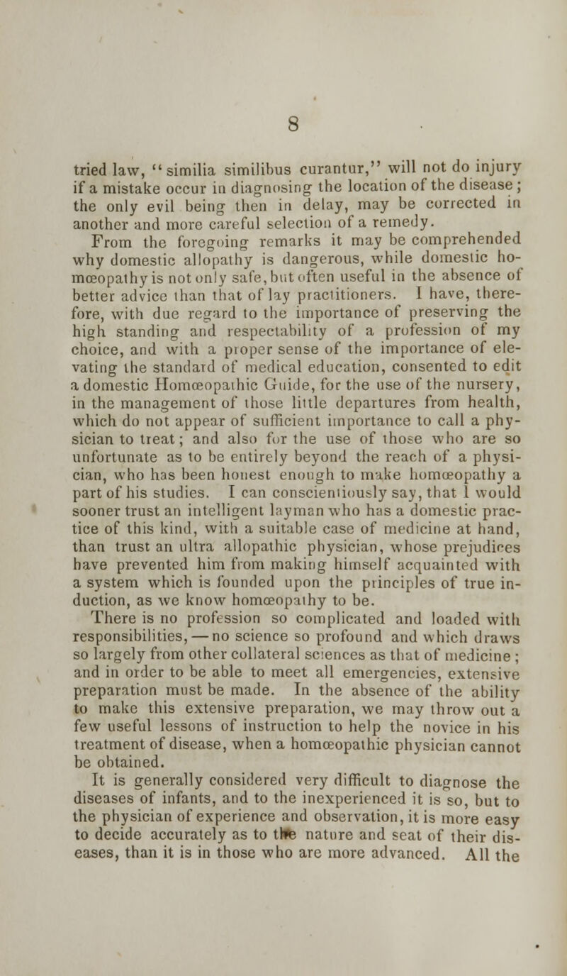 tried law,  similia similibua curantur, will not do injury if a mistake occur in diagnosing the location of the disease ; the only evil being then in delay, may be corrected in another and more careful selection of a remedy. From the foregoing remarks it may be comprehended why domestic allopathy is dangerous, while domestic ho- moeopathy is not only safe, but often useful in the absence of better advice than ihat of lay practitioners. I have, there- fore, with due regard to the importance of preserving the high standing and respectability of a profession of my choice, and with a proper sense of the importance of ele- vating the standard of medical education, consented to edit a domestic Homoeopathic Guide, for the use of the nursery, in the management of those little departures from health, which do not appear of sufficient importance to call a phy- sician to treat; and also for the use of those who are so unfortunate as to be entirely beyond the reach of a physi- cian, who has been honest enough to make homoeopathy a part of his studies. I can conscientiously say, that 1 would sooner trust an intelligent layman w-ho has a domestic prac- tice of this kind, with a suitable case of medicine at hand, than trust an ultra allopathic physician, whose prejudices have prevented him from making himself acquainted with a system which is founded upon the principles of true in- duction, as we know homoeopathy to be. There is no profession so complicated and loaded with responsibilities, — no science so profound and which draws so largely from other collateral sciences as that of medicine ; and in order to be able to meet all emergencies, extensive preparation must be made. In the absence of the ability to make this extensive preparation, we may throw out a few useful lessons of instruction to belp the novice in his treatment of disease, when a homoeopathic physician cannot be obtained. It is generally considered very difficult to diagnose the diseases of infants, and to the inexperienced it is so, but to the physician of experience and observation, it is more easy to decide accurately as to ttte nature and seat of their dis- eases, than it is in those who are more advanced. All the