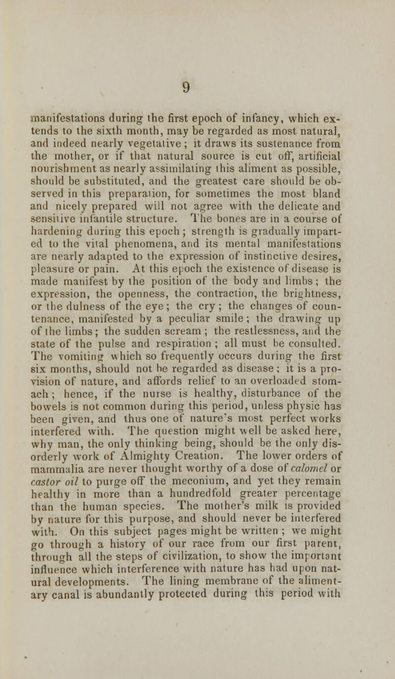 manifestations during the first epoch of infancy, which ex- tends to the sixth month, may be regarded as most natural, and indeed nearly vegetative ; it draws its sustenance from the mother, or if that natural source is cut ofT, artificial nourishment as nearly assimilating this aliment as possible, should be substituted, and the greatest care should be ob- served in this preparation, for sometimes the most bland and nicely prepared will not agree with the delicate and sensitive infantile structure. The bones are in a course of hardening during this epoch ; strength is gradually impart- ed to the vital phenomena, and its mental manifestations are nearly adapted to the expression of instinctive desires, pleasure or pain. At this epoch the existence of disease is made manifest by the position of the body and limbs; the expression, the openness, the contraction, the brightness, or the dulness of the eye ; the cry ; the changes of coun- tenance, manifested by a peculiar smile; the drawing up of the limbs; the sudden scream ; the restlessness, and the state of the pulse and respiration ; all must be consulted. The vomiting which so frequently occurs during the first six months, should not he regarded as disease ; it is a pro- vision of nature, and affords relief to an overloaded stom- ach ; hence, if the nurse is healthy, disturbance of the bowels is not common during this period, unless physic has been given, and thus one of nature's most perfect works interfered with. The question might well be asked here, why man, the only thinking being, should be the only dis- orderly work of Almighty Creation. The lower orders of mammalia are never thought worthy of a dose of calomel or castor oil to purge off the meconium, and yet they remain healthy in more than a hundredfold greater percentage than the human species. The mother's milk is provided by nature for this purpose, and should never be interfered with. On this subject pages might be written ; we might go through a history of our race from our first parent, through all the steps of civilization, to show the important influence which interference with nature has had upon nat- ural developments. The lining membrane of the aliment- ary canal is abundantly protected during this period with