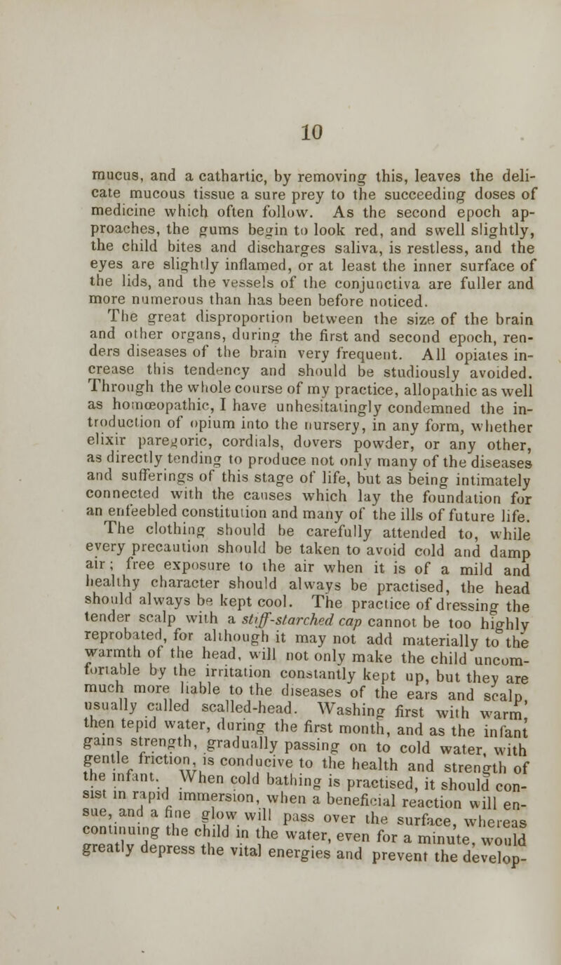 mucus, and a cathartic, by removing this, leaves the deli- cate mucous tissue a sure prey to the succeeding doses of medicine which often follow. As the second epoch ap- proaches, the gums begin to look red, and swell slightly, the child bites and discharges saliva, is restless, and the eyes are slightly inflamed, or at least the inner surface of the lids, and the vessels of the conjunctiva are fuller and more numerous than has been before noticed. The great disproportion between the size of the brain and other organs, during the first and second epoch, ren- ders diseases of the brain very frequent. All opiates in- crease this tendency and should be studiously avoided. Through the whole course of my practice, allopathic as well as homceopathic, I have unhesitatingly condemned the in- troduction of opium into the nursery, in any form, whether elixir paregoric, cordials, dovers powder, or any other, as directly tending to produce not onlv many of the diseases and sufferings of this stage of life, but as being intimately connected with the causes which lay the foundation for an enfeebled constitution and many of the ills of future life. The clothing should be carefully attended to, while every precaution should be taken to avoid cold and damp air; free exposure to the air when it is of a mild and healthy character should always be practised, the head should always be kept cool. The practice of dressing the tender scalp with a stiff-starched cap cannot be too highly reprobated, for although it may not add materially to the warmth of the head, will not only make the child uncom- fortable by the irritation constantly kept up, but they are much more liable to the diseases of the ears and scalp usually called scalled-head. Washing first with warm' then tepid water, during the first month, and as the infant gains strength, gradually passing on to cold water, with gentle friction ,s conducive to the health and strength of the infant When cold bathing is practised, it should con- sist in rapid immersion, when a beneficiaj reaction will en- sue, and a fine glow will pass over the surface, whereas continuing the child in the water, even for a minute/won d greatly depress the vital energies and prevent the develop-