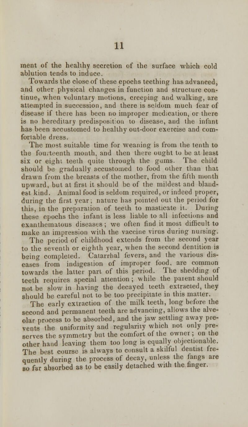 rnent of the healthy secretion of the surface which cold ablution tends to induce. Towards the close of these epochs teething has advanced, and other physical changes in function and structure con- tinue, when voluntary motions, creeping and walking, are attempted in succession, and there is seldom much fear of disease if there has been no improper medication, or there is no hereditary predisposition to disease, and the infant has been accustomed to healthy out-door exercise and com- fortable dress. The most suitable time for weaning is from the tenth to the fourteenth month, and then there ought to be at least six or eight teeth quite through the gums. The child should be gradually accustomed to food other than that drawn from the breasts of the mother, from the filth month upward, but at first it should be of the mildest and bland- est kind. Animal food is seldom required, or indeed proper, during the first year; nature has pointed out the period for this, in the preparation of teeth to masticate it. During these epochs the infant is less liable to all infections and exanthematous diseases ; we often find it most difficult to make an impression with the vaccine virus during nursing. The period of childhood extends from the second year to the seventh or eighth year, when the second dentition is being completed. Catarrhal fevers, and the various dis- eases from indigestion of improper food, are common towards the latter part of this period. The shedding of teeth requires special attention ; while the parent should not be slow in having the decayed teeth extracted, they should be careful not to be too precipitate in this matter. The early extraction of the milk teeth, long before the second and permanent teeth are advancing, allows the alve- olar process to be absorbed, and the jaw settling away pre- vents the uniformity and regularity which not only pre- serves the symmetry but the comfort of the owner; on the other hand leaving them too long is equally objectionable. The best course is always to consult a skilful dentist fre- quently during the process of decay, unless the fangs are so far absorbed as to be easily detached with the finger.