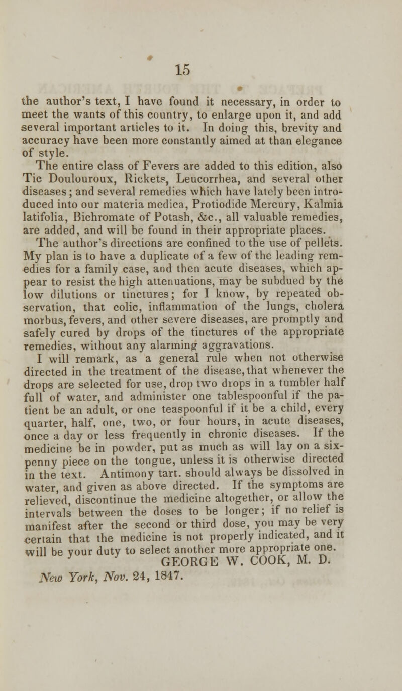 the author's text, I have found it necessary, in order to meet the wants of this country, to enlarge upon it, and add several important articles to it. In doing this, brevity and accuracy have been more constantly aimed at than elegance of style. The entire class of Fevers are added to this edition, also Tic Doulouroux, Rickets, Leucorrhea, and several other diseases; and several remedies which have lately been intro- duced into our materia mediea, Protiodide Mercury, Kalmia latifolia, Bichromate of Potash, &c, all valuable remedies, are added, and will be found in their appropriate places. The author's directions are confined to the use of pellets. My plan is to have a duplicate of a few of the leading- rem- edies for a family case, and then acute diseases, which ap- pear to resist the high attenuations, may be subdued by the low dilutions or tinctures; for I know, by repeated ob- servation, that colic, inflammation of the lungs, cholera morbus, fevers, and other severe diseases, are promptly and safely cured by drops of the tinctures of the appropriate remedies, without any alarming aggravations. I will remark, as a general rule when not otherwise directed in the treatment of the disease, that whenever the drops are selected for use, drop two drops in a tumbler half full of water, and administer one tablespoonful if the pa- tient be an adult, or one teaspoonful if it be a child, every quarter, half, one, two, or four hours, in acute diseases, once a day or less frequently in chronic diseases. If the medicine be in powder, put as much as will lay on a six- penny piece on the tongue, unless it is otherwise directed in the text. Antimony tart, should always be dissolved in water, and given as above directed. If the symptoms are relieved, discontinue the medicine altogether, or allow the intervals between the doses to be longer; if no relief is manifest after the second or third dose, you may be very certain that the medicine is not properly indicated, and it will be vour duty to select another more appropriate one. y GEORGE W. COOK, M. D. New York, Nov. 24, 1847.