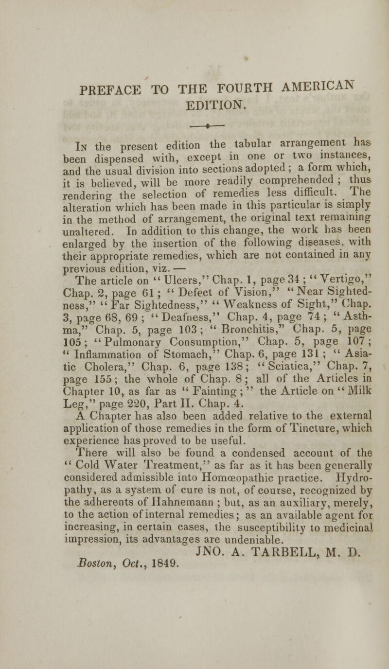 PREFACE TO THE FOURTH AMERICAN EDITION. In the present edition the tabular arrangement has been dispensed with, except in one or two instances, and the usual division into sections adopted ; a form which, it is believed, will be more readily comprehended ; thus rendering the selection of remedies less difficult. The alteration which has been made in this particular is simply in the method of arrangement, the original text remaining unaltered. In addition to this change, the work has been enlarged by the insertion of the following diseases, with their appropriate remedies, which are not contained in any previous edition, viz.— The article on  Ulcers, Chap. 1, page 34 ; Vertigo, Chap. 2, page 61 ;  Defect of Vision, Near Sighted- ness,  Far Sightedness,  Weakness of Sight, Chap. 3, page 68, 69 ;  Deafness, Chap. 4, page 74 ;  Asth- ma, Chap. 5, page 103 ;  Bronchitis, Chap. 5, page 105; Pulmonary Consumption, Chap. 5, page 107;  Inflammation of Stomach, Chap. 6, page 131 ;  Asia- tic Cholera, Chap. 6, page 138; Sciatica, Chap. 7, page 155; the whole of Chap. 8; all of the Articles in Chapter 10, as far as  Fainting ;  the Article on  Milk Leg, page 220, Part II. Chap. 4. A Chapter has also been added relative to the external application of those remedies in the form of Tincture, which experience has proved to be useful. There will also be found a condensed account of the  Cold Water Treatment, as far as it has been generally considered admissible into Homoeopathic practice. Hydro- pathy, as a system of cure is not, of course, recognized by the adherents of Hahnemann ; but, as an auxiliary, merely, to the action of internal remedies; as an available agent for increasing, in certain cases, the susceptibility to medicinal impression, its advantages are undeniable. JNO. A. TARBELL, M. D. Boston, Oct., 1849.