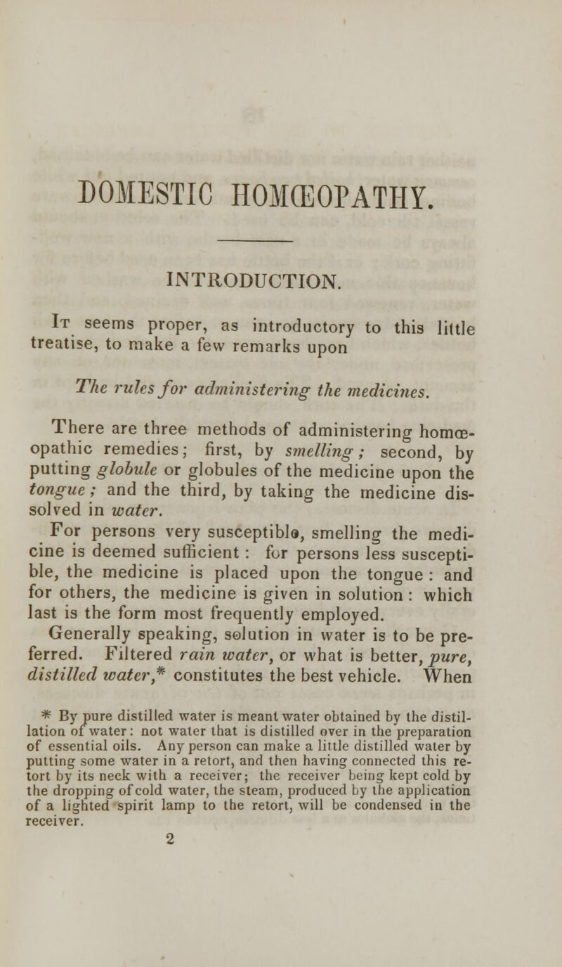 DOMESTIC HOMCEOPATHY. INTRODUCTION. It seems proper, as introductory to this little treatise, to make a few remarks upon The rules for administering the medicines. There are three methods of administering homoe- opathic remedies; first, by smelling; second, by putting globule or globules of the medicine upon the tongue; and the third, by taking the medicine dis- solved in water. For persons very susceptible, smelling the medi- cine is deemed sufficient: for persons less suscepti- ble, the medicine is placed upon the tongue : and for others, the medicine is given in solution : which last is the form most frequently employed. Generally speaking, solution in water is to be pre- ferred. Filtered rain water, or what is better, pure, distilled water * constitutes the best vehicle. When * By pure distilled water is meant water obtained by the distil- lation of water: not water that is distilled over in the preparation of essential oils. Any person can make a little distilled water by putting some water in a retort, and then having connected this re- tort by its neck with a receiver; the receiver being kept cold by the dropping of cold water, the steam, produced Ly the application of a lighted spirit lamp to the retort, will be condensed in the receiver. 2