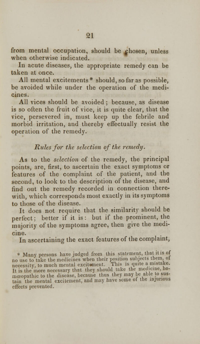 from mental occupation, should be xhosen, unless when otherwise indicated. In acute diseases, the appropriate remedy can be taken at once. All mental excitements* should, so far as possible, be avoided while under the operation of the medi- cines. All vices should be avoided ; because, as disease is so often the fruit of vice, it is quite clear, that the vice, persevered in, must keep up the febrile and morbid irritation, and thereby effectually resist the operation of the remedy. Rules for the selection of the remedy. As to the selection of the remedy, the principal points, are, first, to ascertain the exact symptoms or features of the complaint of the patient, and the second, to look to the description of the disease, and find out the remedy recorded in connection there- with, which corresponds most exactly in its symptoms to those of the disease. It does not require that the similarity should be perfect; better if it is: but if the prominent, the majority of the symptoms agree, then give the medi- cine. In ascertaining the exact features of the complaint, * Many persons have judged from this statement, that it is of no use to take the medicines when their position subjects them, of necessity, to much mental excitement. This is quite a mistake. It is the more necessary that they should take the medicine, ho- moeopathic to the disease, because thus they may be able to sus- tain the mental excitement, and may have some ol the injurious effects prevented.