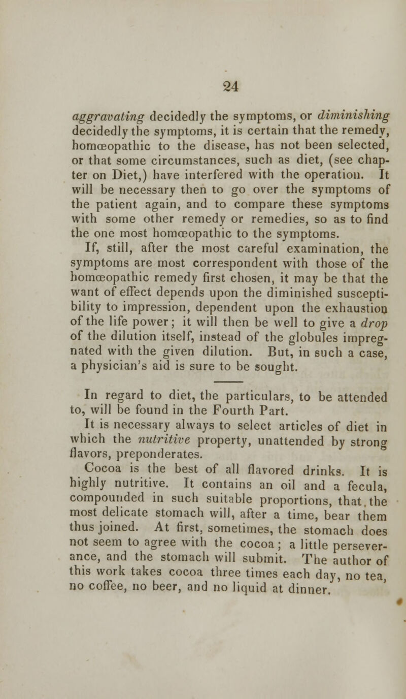 aggravating decidedly the symptoms, or diminishing decidedly the symptoms, it is certain that the remedy, homoeopathic to the disease, has not been selected, or that some circumstances, such as diet, (see chap- ter on Diet,) have interfered with the operation. It will be necessary then to go over the symptoms of the patient again, and to compare these symptoms with some other remedy or remedies, so as to find the one most homoeopathic to the symptoms. If, still, after the most careful examination, the symptoms are most correspondent with those of the homoeopathic remedy first chosen, it may be that the want of effect depends upon the diminished suscepti- bility to impression, dependent upon the exhaustion of the life power; it will then be well to give a drop of the dilution itself, instead of the globules impreg- nated with the given dilution. But, in such a case, a physician's aid is sure to be sought. In regard to diet, the particulars, to be attended to, will be found in the Fourth Part. It is necessary always to select articles of diet in which the nutritive property, unattended by strong flavors, preponderates. Cocoa is the best of all flavored drinks. It is highly nutritive. It contains an oil and a fecula, compounded in such suitable proportions, that, the most delicate stomach will, after a time, bear them thus joined. At first, sometimes, the stomach does not seem to agree with the cocoa; a little persever- ance, and the stomach will submit. The author of this work takes cocoa three times each day, no tea, no coffee, no beer, and no liquid at dinner. «