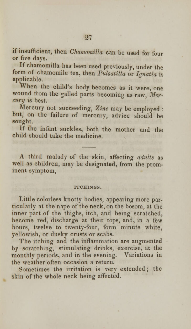 if insufficient, then Chamoviilla can be used for four or five days. If chamomilla has been used previously, under the form of chamomile tea, then Pulsatilla or Ignatia is applicable. When the child's body becomes as it were, one wound from the galled parts becoming as raw, Mer- cury is best. Mercury not succeeding, Zinc may be employed : but, on the failure of mercury, advice should be sought. If the infant suckles, both the mother and the child should take the medicine. A third malady of the skin, affecting adults as well as children, may be designated, from the prom- inent symptom, ITCHINGS. Little colorless knotty bodies, appearing more par- ticularly at the nape of the neck, on the bosom, at the inner part of the thighs, itch, and being scratched, become red, discharge at their tops, and, in a few hours, twelve to twenty-four, form minute white, yellowish, or dusky crusts or scabs. The itching and the inflammation are augmented by scratching, stimulating drinks, exercise, at the monthly periods, and in the evening. Variations in the weather often occasion a return. Sometimes the irritation is very extended; the skin of the whole neck being affected.