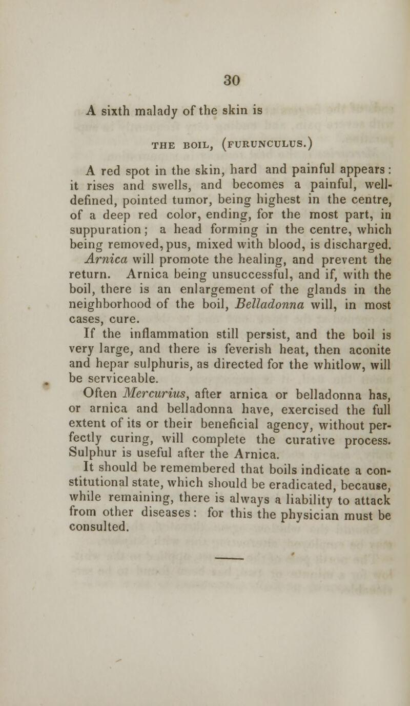 A sixth malady of the skin is THE BOIL, (FURUNCULUS.) A red spot in the skin, hard and painful appears: it rises and swells, and becomes a painful, well- defined, pointed tumor, being highest in the centre, of a deep red color, ending, for the most part, in suppuration; a head forming in the centre, which being removed, pus, mixed with blood, is discharged. Arnica will promote the healing, and prevent the return. Arnica being unsuccessful, and if, with the boil, there is an enlargement of the glands in the neighborhood of the boil, Belladonna will, in most cases, cure. If the inflammation still persist, and the boil is very large, and there is feverish heat, then aconite and hepar sulphuris, as directed for the whitlow, will be serviceable. Often Mercurius, after arnica or belladonna has, or arnica and belladonna have, exercised the full extent of its or their beneficial agency, without per- fectly curing, will complete the curative process. Sulphur is useful after the Arnica. It should be remembered that boils indicate a con- stitutional state, which should be eradicated, because, while remaining, there is always a liability to attack from other diseases : for this the physician must be consulted.