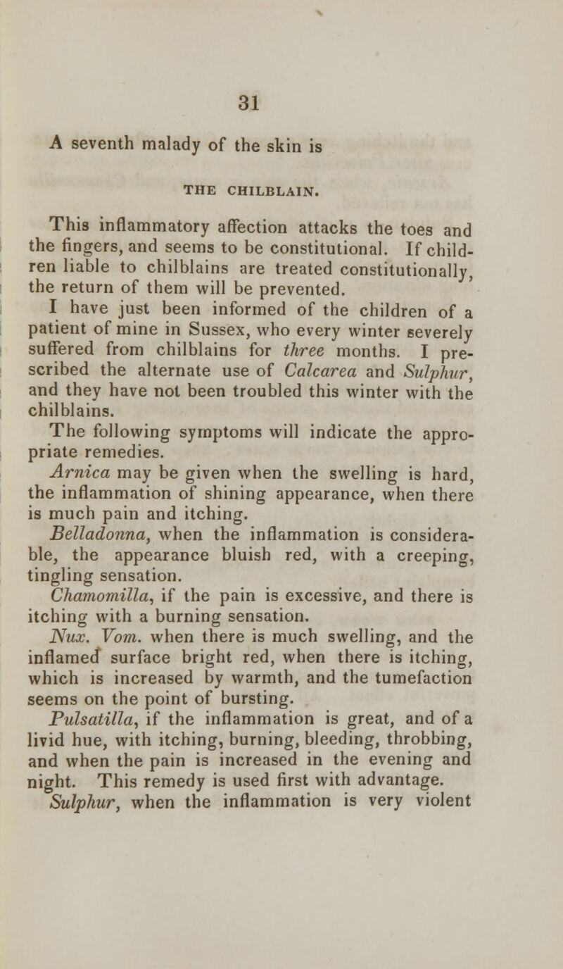 A seventh malady of the skin is THE CHILBLAIN. This inflammatory affection attacks the toes and the fingers, and seems to be constitutional. If child- ren liable to chilblains are treated constitutionally, the return of them will be prevented. I have just been informed of the children of a patient of mine in Sussex, who every winter severely suffered from chilblains for three months. I pre- scribed the alternate use of Calcarea and Sulphur, and they have not been troubled this winter with the chilblains. The following symptoms will indicate the appro- priate remedies. Arnica may be given when the swelling is hard, the inflammation of shining appearance, when there is much pain and itching. Belladonna, when the inflammation is considera- ble, the appearance bluish red, with a creeping, tingling sensation. Chamomilla, if the pain is excessive, and there is itching with a burning sensation. Nux. Vom. when there is much swelling, and the inflamed surface bright red, when there is itching, which is increased by warmth, and the tumefaction seems on the point of bursting. Pulsatilla, if the inflammation is great, and of a livid hue, with itching, burning, bleeding, throbbing, and when the pain is increased in the evening and night. This remedy is used first with advantage. Sulphur, when the inflammation is very violent