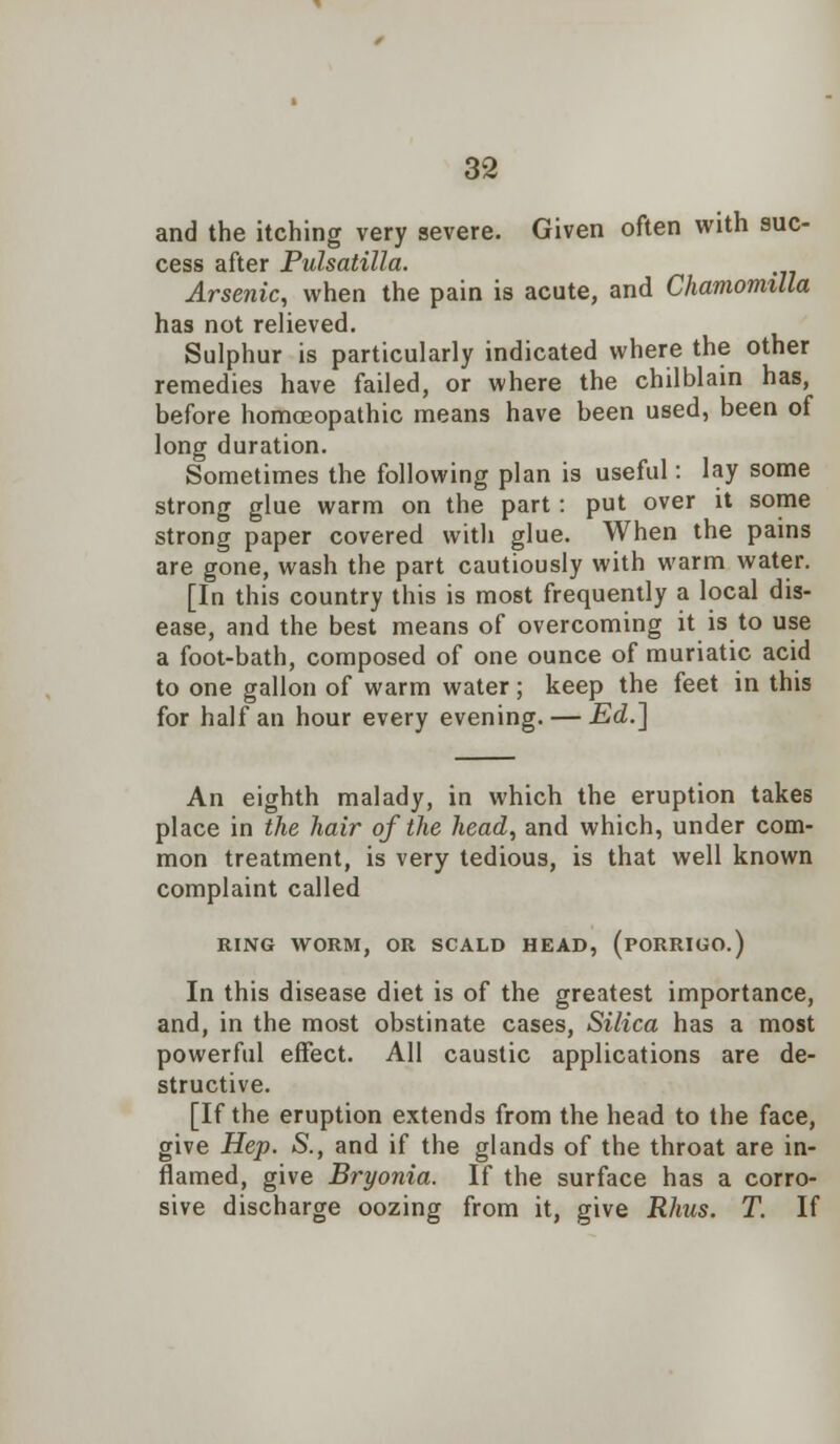 and the itching very severe. Given often with suc- cess after Pulsatilla. Arsenic, when the pain is acute, and Chamomilla has not relieved. Sulphur is particularly indicated where the other remedies have failed, or where the chilblain has, before homoeopathic means have been used, been of long duration. Sometimes the following plan is useful: lay some strong glue warm on the part: put over it some strong paper covered with glue. When the pains are gone, wash the part cautiously with warm water. [In this country this is most frequently a local dis- ease, and the best means of overcoming it is to use a foot-bath, composed of one ounce of muriatic acid to one gallon of warm water; keep the feet in this for half an hour every evening. — Ed.] An eighth malady, in which the eruption takes place in the hair of the head, and which, under com- mon treatment, is very tedious, is that well known complaint called RING WORM, OR SCALD HEAD, (PORRIGO.) In this disease diet is of the greatest importance, and, in the most obstinate cases, Silica has a most powerful effect. All caustic applications are de- structive. [If the eruption extends from the head to the face, give Hep. S., and if the glands of the throat are in- flamed, give Bryonia. If the surface has a corro- sive discharge oozing from it, give Rhus. T. If