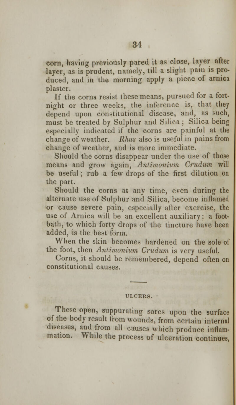 corn, having previously pared it as close, layer after layer, as is prudent, namely, till a slight pain is pro- duced, and in the morning apply a piece of arnica plaster. If the corns resist these means, pursued for a fort- night or three weeks, the inference is, that they depend upon constitutional disease, and, as such, must be treated by Sulphur and Silica ; Silica being especially indicated if the corns are painful at the change of weather. Rhus also is useful in pains from change of weather, and is more immediate. Should the corns disappear under the use of those means and grow again, Antimonium Crudum will be useful; rub a few drops of the first dilution on the part. Should the corns at any time, even during the alternate use of Sulphur and Silica, become inflamed or cause severe pain, especially after exercise, the use of Arnica will be an excellent auxiliary: a foot- bath, to which forty drops of the tincture have been added, is the best form. When the skin becomes hardened on the sole of the foot, then Antimonium Crudum is very useful. Corns, it should be remembered, depend often on constitutional causes. ULCERS. These open, suppurating sores upon the surface of the body result from wounds, from certain internal diseases, and from all causes which produce inflam- mation. While the process of ulceration continues,