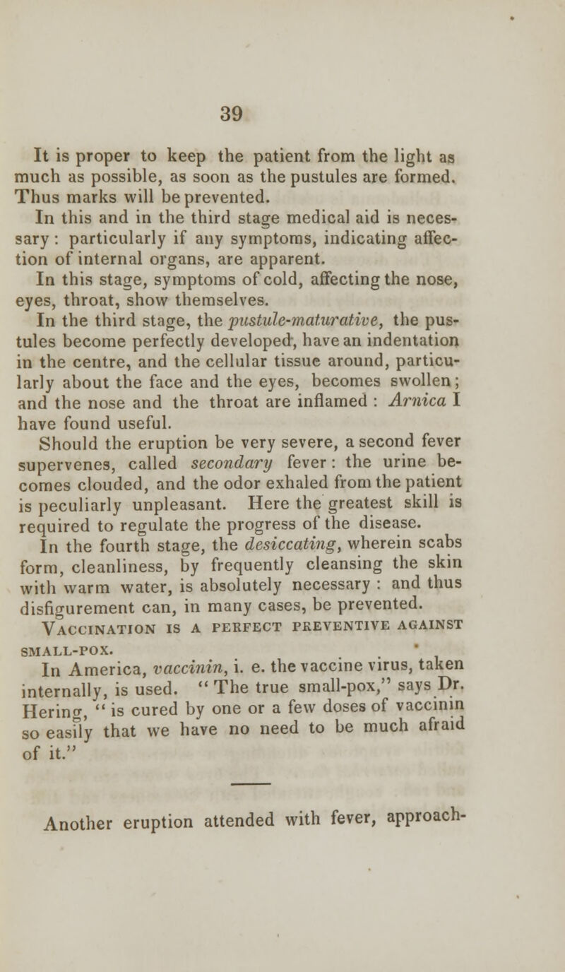 It is proper to keep the patient from the light as much as possible, as soon as the pustules are formed. Thus marks will be prevented. In this and in the third stage medical aid is neces- sary : particularly if any symptoms, indicating affec- tion of internal organs, are apparent. In this stage, symptoms of cold, affecting the nose, eyes, throat, show themselves. In the third stage, the pustule-maturative, the pus- tules become perfectly developed, have an indentation in the centre, and the cellular tissue around, particu- larly about the face and the eyes, becomes swollen; and the nose and the throat are inflamed : Arnica I have found useful. Should the eruption be very severe, a second fever supervenes, called secondary fever: the urine be- comes clouded, and the odor exhaled from the patient is peculiarly unpleasant. Here the greatest skill is required to regulate the progress of the disease. In the fourth stage, the desiccating, wherein scabs form, cleanliness, by frequently cleansing the skin with warm water, is absolutely necessary : and thus disfigurement can, in many cases, be prevented. Vaccination is a perfect preventive against small-pox. In America, vaccinin, i. e. the vaccine virus, taken internally, is used.  The true small-pox, says Dr. Herincr,  is cured by one or a few doses of vaccinin so easily that we have no need to be much afraid of it. Another eruption attended with fever, approach-