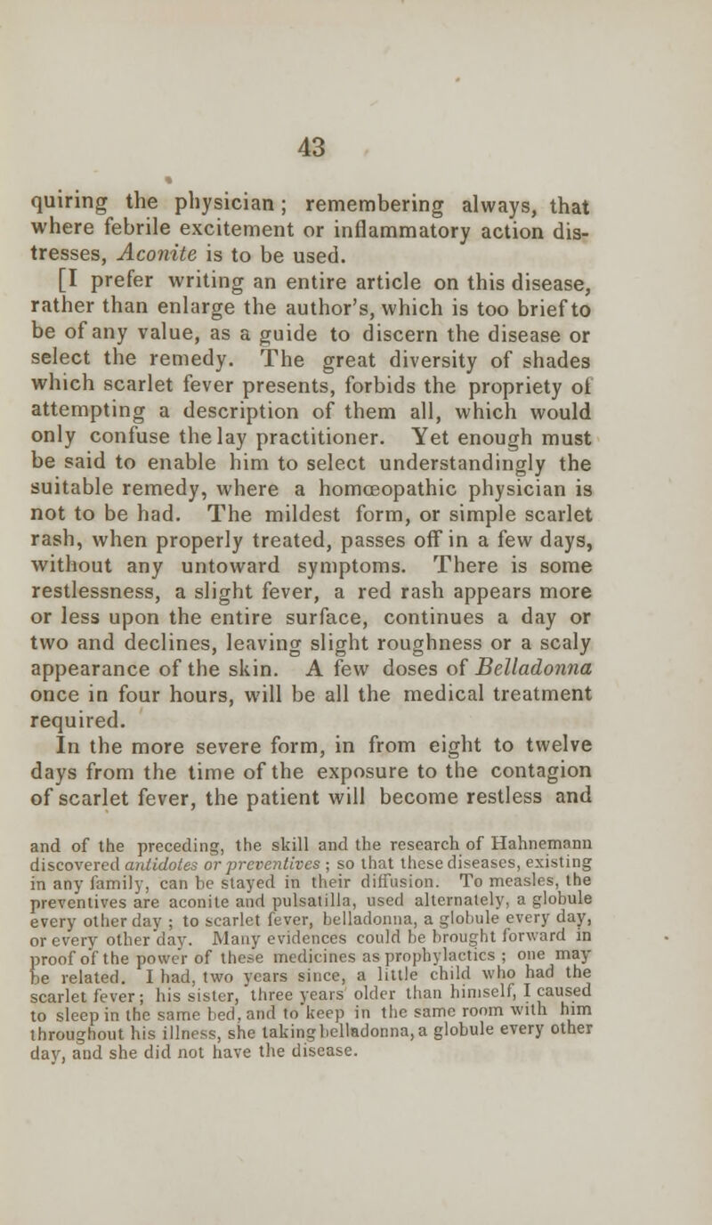 • quiring the physician; remembering always, that where febrile excitement or inflammatory action dis- tresses, Aconite is to be used. [I prefer writing an entire article on this disease, rather than enlarge the author's, which is too brief to be of any value, as a guide to discern the disease or select the remedy. The great diversity of shades which scarlet fever presents, forbids the propriety of attempting a description of them all, which would only confuse the lay practitioner. Yet enough must be said to enable him to select understandingly the suitable remedy, where a homoeopathic physician is not to be had. The mildest form, or simple scarlet rash, when properly treated, passes off in a few days, without any untoward symptoms. There is some restlessness, a slight fever, a red rash appears more or less upon the entire surface, continues a day or two and declines, leaving slight roughness or a scaly appearance of the skin. A few doses of Belladonna once in four hours, will be all the medical treatment required. In the more severe form, in from eight to twelve days from the time of the exposure to the contagion of scarlet fever, the patient will become restless and and of the preceding, the skill and the research of Hahnemann discovered antidotes or preventives ; so that these diseases, existing in any family, can be stayed in their diffusion. To measles, the preventives are aconite and Pulsatilla, used alternately, a globule every other dav ; to scarlet fever, belladonna, a globule every day, or every other day. Many evidences could be brought forward in proof of the power of these medicines as prophylactics ; one may- be related. I had, two years since, a little child who had the scarlet fever; his sister, three years older than himself, I caused to sleep in the same bed. and to keep in the same room with him throughout his illness, she takingbelladonna,a globule every other day, and she did not have the disease.