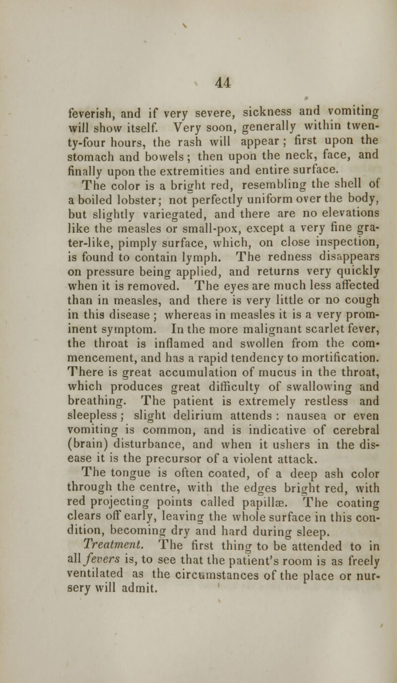 feverish, and if very severe, sickness and vomiting will show itself. Very soon, generally within twen- ty-four hours, the rash will appear ; first upon the stomach and bowels; then upon the neck, face, and finally upon the extremities and entire surface. The color is a bright red, resembling the shell of a boiled lobster; norperfectly uniform over the body, but slightly variegated, and there are no elevations like the measles or small-pox, except a very fine gra- ter-like, pimply surface, which, on close inspection, is found to contain lymph. The redness disappears on pressure being applied, and returns very quickly when it is removed. The eyes are much less affected than in measles, and there is very little or no cough in this disease ; whereas in measles it is a very prom- inent symptom. In the more malignant scarlet fever, the throat is inflamed and swollen from the com- mencement, and has a vapid tendency to mortification. There is great accumulation of mucus in the throat, which produces great difficulty of swallowing and breathing. The patient is extremely restless and sleepless ; slight delirium attends : nausea or even vomiting is common, and is indicative of cerebral (brain) disturbance, and when it ushers in the dis- ease it is the precursor of a violent attack. The tongue is often coated, of a deep ash color through the centre, with the edges bright red, with red projecting points called papillae. The coating clears off early, leaving the whole surface in this con- dition, becoming dry and hard during sleep. Treatment. The first thing to be attended to in all fevers is, to see that the patient's room is as freely ventilated as the circumstances of the place or nur- sery will admit.