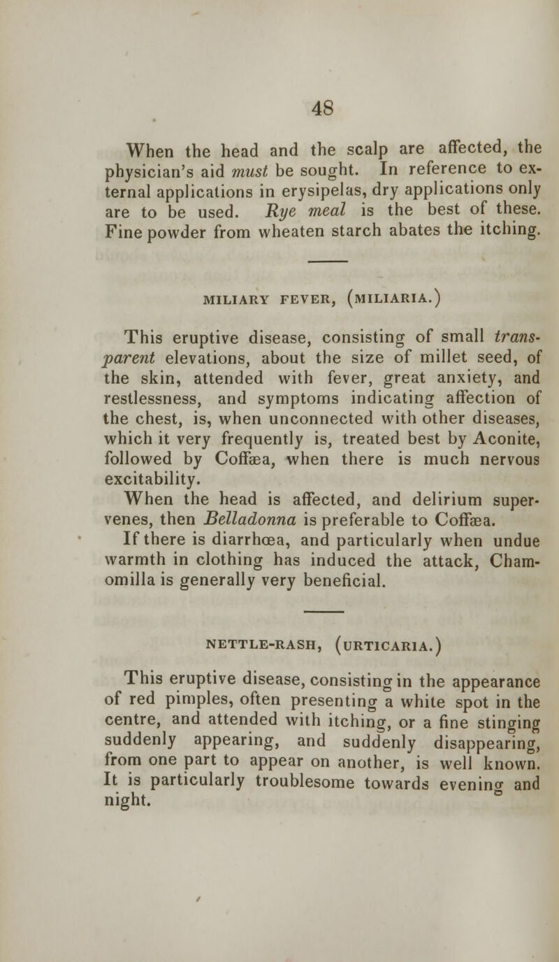 When the head and the scalp are affected, the physician's aid must be sought. In reference to ex- ternal applications in erysipelas, dry applications only are to be used. Rye meal is the best of these. Fine powder from wheaten starch abates the itching. MILIARY FEVER, (MILIARIA.) This eruptive disease, consisting of small trans- parent elevations, about the size of millet seed, of the skin, attended with fever, great anxiety, and restlessness, and symptoms indicating affection of the chest, is, when unconnected with other diseases, which it very frequently is, treated best by Aconite, followed by Coffaea, when there is much nervous excitability. When the head is affected, and delirium super- venes, then Belladonna is preferable to Coffaea. If there is diarrhoea, and particularly when undue warmth in clothing has induced the attack, Cham- omilla is generally very beneficial. NETTLE-RASH, (URTICARIA.) This eruptive disease, consisting in the appearance of red pimples, often presenting a white spot in the centre, and attended with itching, or a fine stinging suddenly appearing, and suddenly disappearing, from one part to appear on another, is well known. It is particularly troublesome towards evening and night.