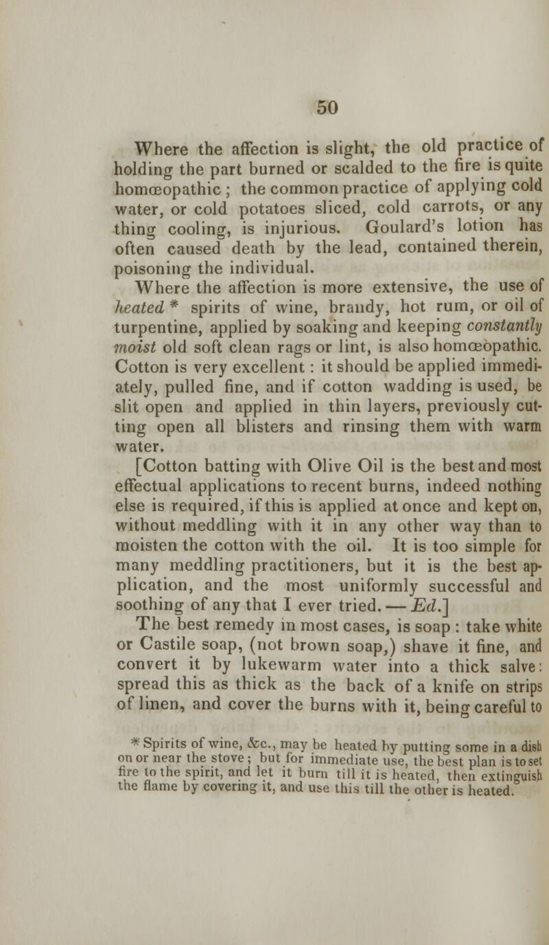 Where the affection is slight, the old practice of holding the part burned or scalded to the fire is quite homoeopathic ; the common practice of applying cold water, or cold potatoes sliced, cold carrots, or any thing cooling, is injurious. Goulard's lotion has often caused death by the lead, contained therein, poisoning the individual. Where the affection is more extensive, the use of heated * spirits of wine, brandy, hot rum, or oil of turpentine, applied by soaking and keeping constantly moist old soft clean rags or lint, is also homoeopathic. Cotton is very excellent: it should be applied immedi- ately, pulled fine, and if cotton wadding is used, be slit open and applied in thin layers, previously cut- ting open all blisters and rinsing them with warm water. [Cotton batting with Olive Oil is the best and most effectual applications to recent burns, indeed nothing else is required, if this is applied at once and kept on, without meddling with it in any other way than to moisten the cotton with the oil. It is too simple for many meddling practitioners, but it is the best ap- plication, and the most uniformly successful and soothing of any that I ever tried. — Ed.] The best remedy in most cases, is soap : take white or Castile soap, (not brown soap,) shave it fine, and convert it by lukewarm water into a thick salve: spread this as thick as the back of a knife on strips of linen, and cover the burns with it, being careful to * Spirits of wine, &c, may be heated by putting some in a dish on or near the stove ; but for immediate use, the best plan is to set fire to the spirit, and let it bum till it is heated, then extinguish the flame by covering it, and use this till the other is heated.