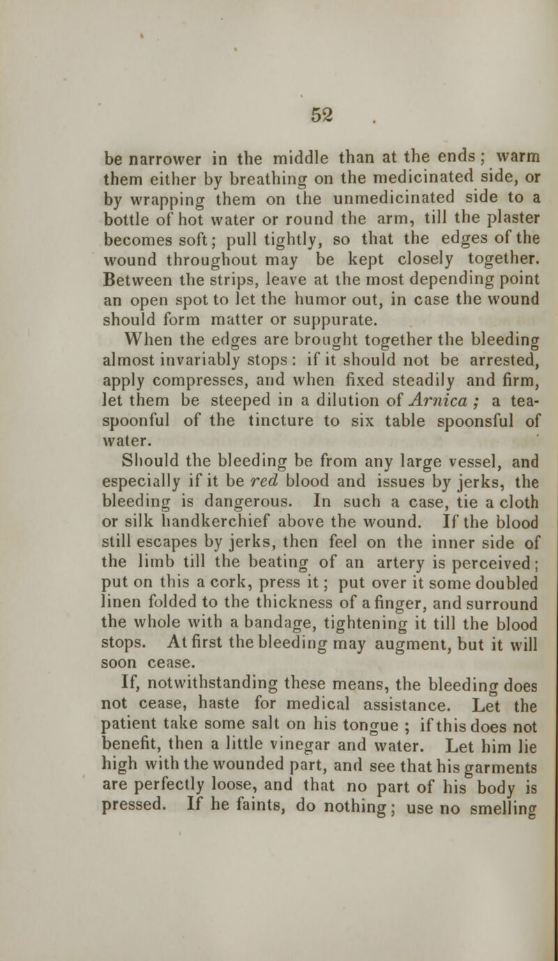 be narrower in the middle than at the ends; warm them either by breathing on the medicinated side, or by wrapping them on the unmedicinated side to a bottle of hot water or round the arm, till the plaster becomes soft; pull tightly, so that the edges of the wound throughout may be kept closely together. Between the strips, leave at the most depending point an open spot to let the humor out, in case the wound should form matter or suppurate. When the edges are brought together the bleeding almost invariably stops : if it should not be arrested, apply compresses, and when fixed steadily and firm, let them be steeped in a dilution of Arnica; a tea- spoonful of the tincture to six table spoonsful of water. Should the bleeding be from any large vessel, and especially if it be red blood and issues by jerks, the bleeding is dangerous. In such a case, tie a cloth or silk handkerchief above the wound. If the blood still escapes by jerks, then feel on the inner side of the limb till the beating of an artery is perceived; put on this a cork, press it; put over it some doubled linen folded to the thickness of a finger, and surround the whole with a bandage, tightening it till the blood stops. At first the bleeding may augment, but it will soon cease. If, notwithstanding these means, the bleeding does not cease, haste for medical assistance. Let the patient take some salt on his tongue ; if this does not benefit, then a little vinegar and water. Let him lie high with the wounded part, and see that his garments are perfectly loose, and that no part of his body is pressed. If he faints, do nothing; use no smelling