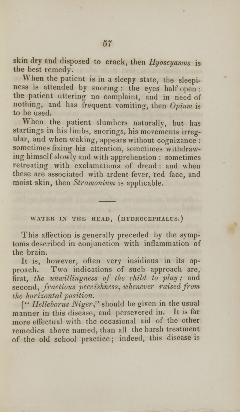 skin dry and disposed to crack, then Byoscyamus is the best remedy. When the patient is in a sleepy state, the sleepi- ness is attended by snoring: the eyes half open: the patient uttering no complaint, and in need of nothing, and has frequent vomiting, then Opium is to be used. When the patient slumbers naturally, but has startings in his limbs, snorings, his movements irreg- ular, and when waking, appears without cognizance : sometimes fixing his attention, sometimes withdraw- ing himself slowly and with apprehension : sometimes retreating with exclamations of dread : and when these are associated with ardent fever, 'red face, and moist skin, then Stramonium is applicable. WATER IN THE HEAD, (HYDROCEPHALUS.) This affection is generally preceded by the symp- toms described in conjunction with inflammation of the brain. It is, however, often very insidious in its ap- proach. Two indications of such approach are, first, the unwillingness of the child to play; and second, fractious peevishness, whenever raised from the horizontal position. [ Helleborus Niger, should be given in the usual manner in this disease, and persevered in. It is far more effectual with the occasional aid of the other remedies above named, than all the harsh treatment of the old school practice; indeed, this disease is