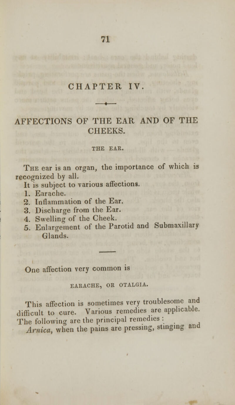 CHAPTER IV. AFFECTIONS OF THE EAR AND OF THE CHEEKS. THE EAR. The ear is an organ, the importance of which is recognized by all. It is subject to various affections. 1. Earache. 2. Inflammation of the Ear. 3. Discharge from the Ear. 4. Swelling of the Cheek. 5. Enlargement of the Parotid and Submaxillary Glands. One affection very common is EARACHE, OR OTALGIA. This affection is sometimes very troublesome and difficult to cure. Various remedies are applicable. The following are the principal remedies : Arnica, when the pains are pressing, stinging and