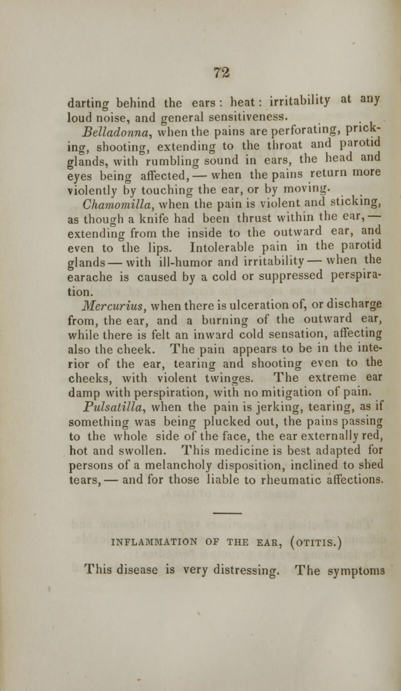 darting behind the ears : heat: irritability at any loud noise, and general sensitiveness. Belladonna, when the pains are perforating, prick- ing, shooting, extending to the throat and parotid glands, with rumbling sound in ears, the head and eyes being affected,— when the pains return more violently by touching the ear, or by moving. Chamomilla, when the pain is violent and sticking, as though a knife had been thrust within the ear,— extending from the inside to the outward ear, and even to the lips. Intolerable pain in the parotid glands — with ill-humor and irritability—when the earache is caused by a cold or suppressed perspira- tion. Mercurius, when there is ulceration of, or discharge from, the ear, and a burning of the outward ear, while there is felt an inward cold sensation, affecting also the cheek. The pain appears to be in the inte- rior of the ear, tearing and shooting even to the cheeks, with violent twinges. The extreme ear damp with perspiration, with no mitigation of pain. Pulsatilla, when the pain is jerking, tearing, as if something was being plucked out, the pains passing to the whole side of the face, the ear externally red, hot and swollen. This medicine is best adapted for persons of a melancholy disposition, inclined to shed tears,— and for those liable to rheumatic affections. INFLAMMATION OF THE EAR, (OTITIS.) This disease is very distressing. The symptoms