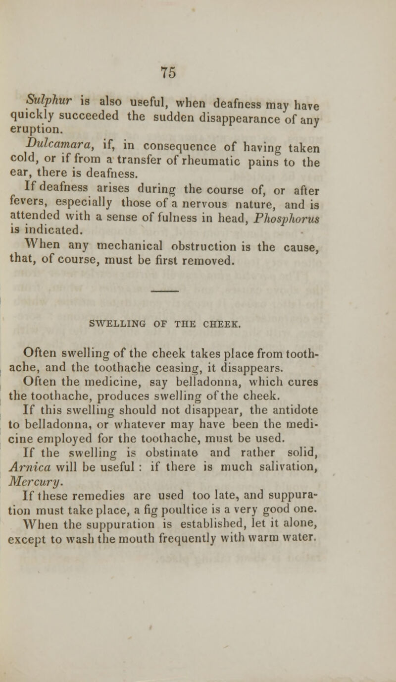 Sulphur is also useful, when deafness may have quickly succeeded the sudden disappearance of any eruption. Dulcamara, if, in consequence of having taken cold, or if from a transfer of rheumatic pains to the ear, there is deafness. If deafness arises during the course of, or after fevers, especially those of a nervous nature, and is attended with a sense of fulness in head, Phosphorus is indicated. When any mechanical obstruction is the cause, that, of course, must be first removed. SWELLING OF THE CHEEK. Often swelling of the cheek takes place from tooth- ache, and the toothache ceasing, it disappears. Often the medicine, say belladonna, which cures the toothache, produces swelling of the cheek. If this swelling should not disappear, the antidote to belladonna, or whatever may have been the medi- cine employed for the toothache, must be used. If the swelling is obstinate and rather solid, Arnica will be useful : if there is much salivation, Mercury. If these remedies are used too late, and suppura- tion must take place, a fig poultice is a very good one. When the suppuration is established, let it alone, except to wash the mouth frequently with warm water.