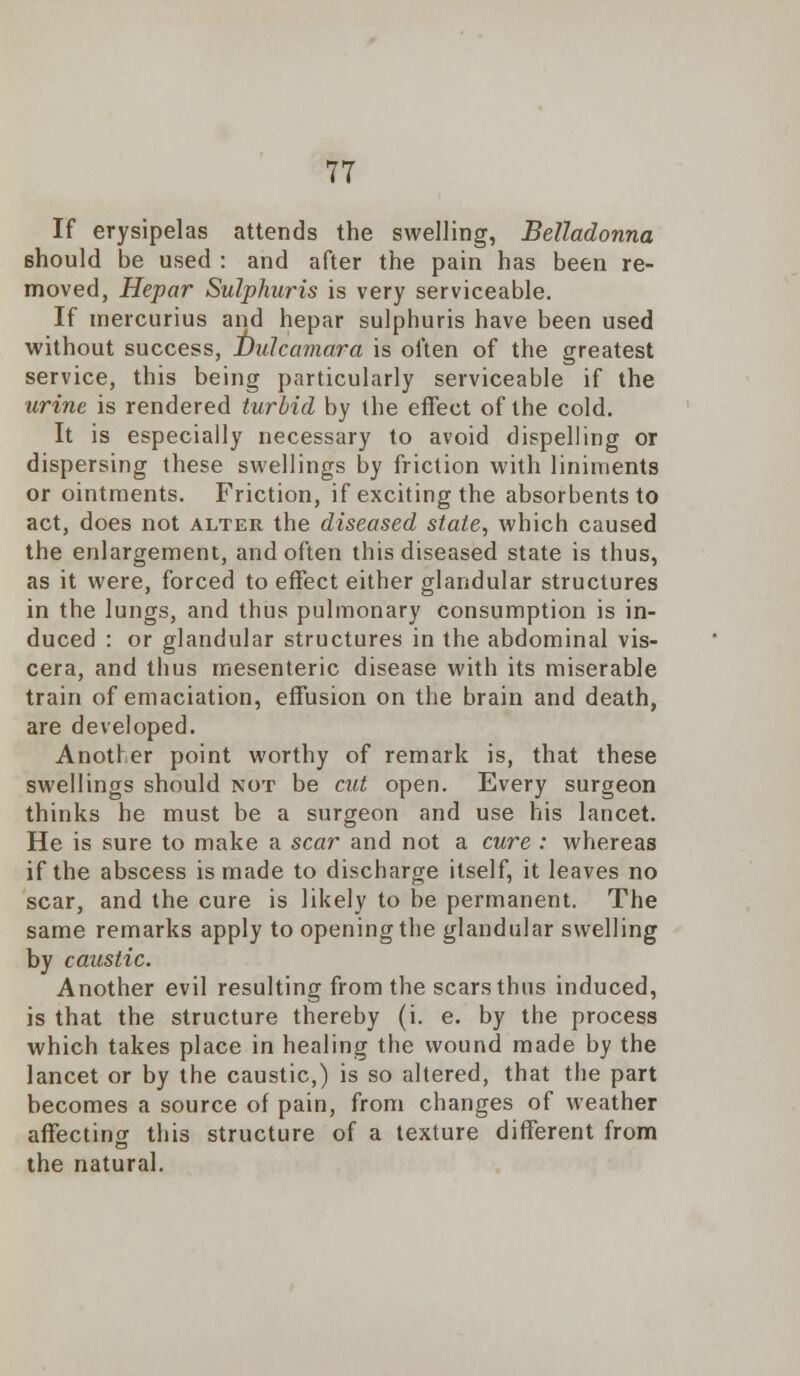 If erysipelas attends the swelling, Belladonna should be used : and after the pain has been re- moved, Hepar Sulphuris is very serviceable. If mercurius and hepar sulphuris have been used without success, Dulcamara is often of the greatest service, this being particularly serviceable if the urine is rendered turbid by the effect of the cold. It is especially necessary to avoid dispelling or dispersing these swellings by friction with liniments or ointments. Friction, if exciting the absorbents to act, does not alter the diseased state, which caused the enlargement, and often this diseased state is thus, as it were, forced to effect either glandular structures in the lungs, and thus pulmonary consumption is in- duced : or glandular structures in the abdominal vis- cera, and thus mesenteric disease with its miserable train of emaciation, effusion on the brain and death, are developed. Another point worthy of remark is, that these swellings should not be cut open. Every surgeon thinks he must be a surgeon and use his lancet. He is sure to make a scar and not a cure : whereas if the abscess is made to discharge itself, it leaves no scar, and the cure is likely to be permanent. The same remarks apply to opening the glandular swelling by caustic. Another evil resulting from the scars thus induced, is that the structure thereby (i. e. by the process which takes place in healing the wound made by the lancet or by the caustic,) is so altered, that the part becomes a source of pain, from changes of weather affecting this structure of a texture different from the natural.