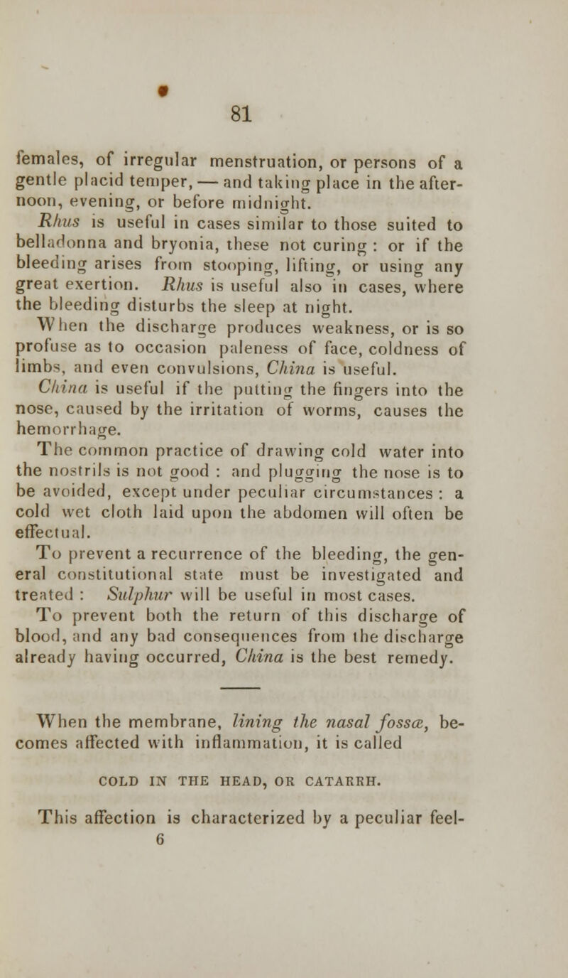 females, of irregular menstruation, or persons of a gentle placid temper, — and taking place in the after- noon, evening, or before midnight. Rhus is useful in cases similar to those suited to belladonna and bryonia, these not curing : or if the bleeding arises from stooping, lifting, or using any great exertion. Rhus is useful also in cases, where the bleeding disturbs the sleep at night. When the discharge produces weakness, or is so profuse as to occasion paleness of face, coldness of limbs, and even convulsions, China is useful. China is useful if the putting the fingers into the nose, caused by the irritation of worms, causes the hemorrhage. The common practice of drawing cold water into the nostrils is not good : and plugging the nose is to be avoided, except under peculiar circumstances : a cold wet cloth laid upon the abdomen will often be effectual. To prevent a recurrence of the bleeding, the gen- eral constitutional state must be investigated and treated : Sulphur will be useful in most cases. To prevent both the return of this discharge of blood, and any bad consequences from the discharge already having occurred, China is the best remedy. When the membrane, lining the nasal fossce, be- comes affected with inflammation, it is called COLD IN THE HEAD, OR CATARRH. This affection is characterized by a peculiar feel- 6