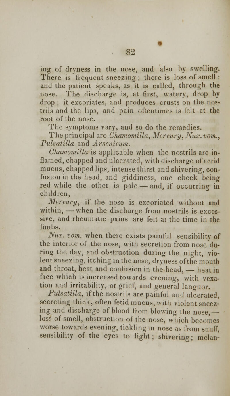 ing of dryness in the nose, and also by swelling. There is frequent sneezing; there is loss of smell : and the patient speaks, as it is called, through the nose. The discharge is, at first, watery, drop by drop ; it excoriates, and produces crusts on the nos- trils and the lips, and pain oftentimes is felt at the root of the nose. The symptoms vary, and so do the remedies. The principal are Chamomilla, Mercury, Nux.vom., Pulsatilla and Arsenicum. Chamomilla is applicable when the nostrils are in- flamed, chapped and ulcerated, with discharge of acrid mucus, chapped lips, intense thirst and shivering, con- fusion in the head, and giddiness, one cheek being red while the other is pale — and, if occurring in children, Mercury, if the nose is excoriated without and within, — when the discharge from nostrils is exces- sive, and rheumatic pains are felt at the time in the limbs. Nux. vom. when there exists painful sensibility of the interior of the nose, with secretion from nose du- ring the day, and obstruction during the night, vio- lent sneezing, itching in the nose, dryness ofthe mouth and throat, heat and confusion in the head, — heat in face which is increased towards evening, with vexa- tion and irritability, or grief, and general lano-uor. Pulsatilla, if the nostrils are painful and ulcerated, secreting thick, often fetid mucus, with violent sneez- ing and discharge of blood from blowing the nose,— loss of smell, obstruction ofthe nose, which becomes worse towards evening, tickling in nose as from snuff, sensibility of the eyes to light; shivering; melan-