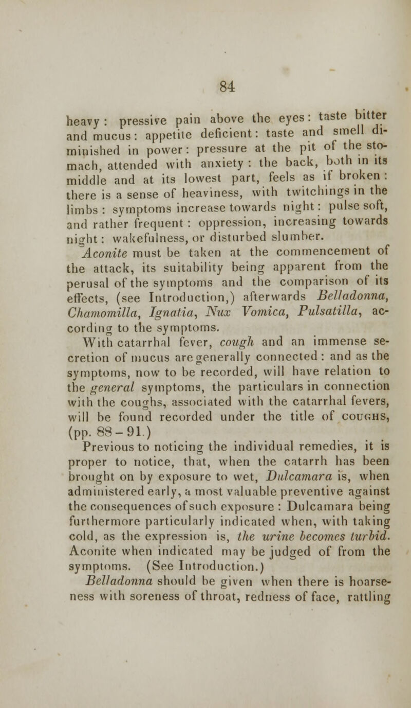 heavy: pressive pain above the eyes: taste bitter and mucus: appetite deficient: taste and smell di- minished in power: pressure at the pit of the sto- mach, attended with anxiety : the back, both in its middle and at its lowest part, feels as if broken : there is a sense of heaviness, with twitchings in the limbs : symptoms increase towards night: pulse soft, and rather frequent : oppression, increasing towards night: wakefulness, or disturbed slumber. Aconite must be taken at the commencement of the attack, its suitability being apparent from the perusal of the symptoms and the comparison of its effects, (see Introduction,) afterwards Belladonna, Chamomilla, Ignatia, Nux Vomica, Pulsatilla, ac- cording to the symptoms. With catarrhal fever, cough and an immense se- cretion of mucus are generally connected: and as the symptoms, now to be recorded, will have relation to the general symptoms, the particulars in connection with the coughs, associated with the catarrhal fevers, will be found recorded under the title of coughs, (pp. 83-91.) Previous to noticing the individual remedies, it is proper to notice, that, when the catarrh has been brought on by exposure to wet, Dulcamara is, when administered early, a most valuable preventive against the consequences of such exposure : Dulcamara being furthermore particularly indicated when, with taking cold, as the expression is, the urine becomes turbid. Aconite when indicated may be judged of from the symptoms. (See Introduction.) Belladonna should be given when there is hoarse- ness with soreness of throat, redness of face, rattling