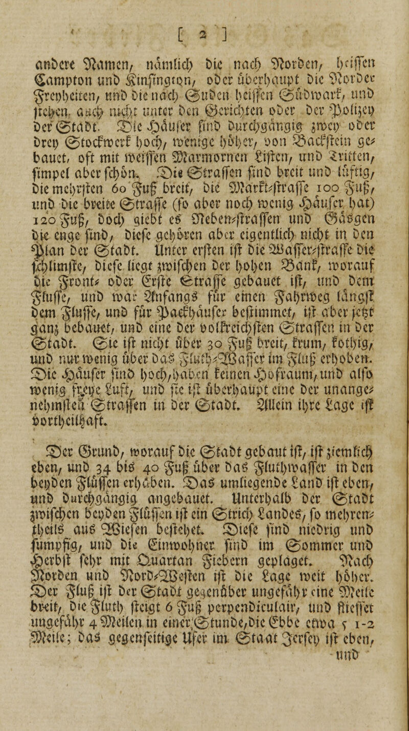 [ * ] anbere tarnen, ndmlid; Die nad) Sorben, griffen (Sampton unD Sinjmmqri/ oDcr überhaupt Die 9vorDec greobeiten, unD Die ncicl) @nDcn bcijfcn <g$fön)ärf, unD jtefeeg, ancv man unter Den @ctiä)tcn oDer Der fJ>.oIijcp 2>er(StaDt. 33(e #äuf<$ fir.D Durchgängig sn>ci> oDer Drei) @tocf»crf boa), Wenige i)&l)Ct, oon S&acfftcin ge* bauet, oft mit roeiffen Marmornen £ijlcn, unD dritten, ftmpef aber fdjjotk £>i« (Straffen fjnJD breit unD luftig, Die meldten 60 guf breit. Die Sötarfofh'ajfe 100 gujj, unD Die breite (Straffe (fo aber nod) wenig Jjpäujcr. bat) i2ogu§, Dod; giebt e$ 2fteben;ftraffen unD @äögcn bie enge finD, Diefc geboren aber cigcntlici) nic&t in Den %fan tu (StaDt Unter erfren ift Die ^afier^raffe Die fcblimftc, Diefc liegt jtt)ifc^en Der bol>en Söänf, vorauf Die gront* oDcr (frfte Straffe gebauet ifl, unD Dem Stoffe, unD roai* 2fnfang$ für einen ga()nt>eg lang)* Dem Siujfe, un& fur ^aef l>äufcr beftimmet, tjj aber je§f ganj bebauet, unD eine Der 00 [frei elften straffen in Der (gtaDt. (Sie if* nid)t über 30 $ug breit, frum, fotl)ig, un^ nur wenig über Dä$ giUib^Öafcr (m §füfj erhoben. <Dic Käufer find l)ocf),i)abcn deinen ^)i)fraum,unD alfo wenig fei)e £uft, unD jte iß überhaupt eine Der unange* ncbmflen Straffen in Der (StaDt, allein iljrc £agc if? t>ortl)ci^aft £5er ©runD, worauf Die @tabt gebaut ifl, ifrjictnfict) eben, unD 34 bis 40 guf über Das g(u?l)waffcr in Den bei;Dcn glüffcn erhüben. ^>aö umliegende £anD iß eben, unD Durchgängig angebauet. Unterhalb Der (StaDt 3iT>ifd>cn bcpDen Stuften ijl ein (Stria) £anDeS, fo metyrefr? tl)ci(S aus Riefen befielet. SDicfe finD nicDrtg unD fumpftg, unD Die (Einwohner finD im (Sommer unD Jpcrbft fel>r mit Cluartan fiebern geplagct» ^acb Sorben unD ^orD^effrn ifl t)U £agc weit l)o!m\ £)cr §(u§ i)l Der (StaDi gegenüber ungefdt)r eine 9??et(c br-eit, Die §tutl> fictgt6§u§ pcrpenDiculair, unD (treffet uugefdl>r 4 leiten in einerv\StunDe,Dic (£bbe etwa s 1-2 SSW«; Das gegertfeitige Ufer im (Staat 3crfco ifi eben, unD