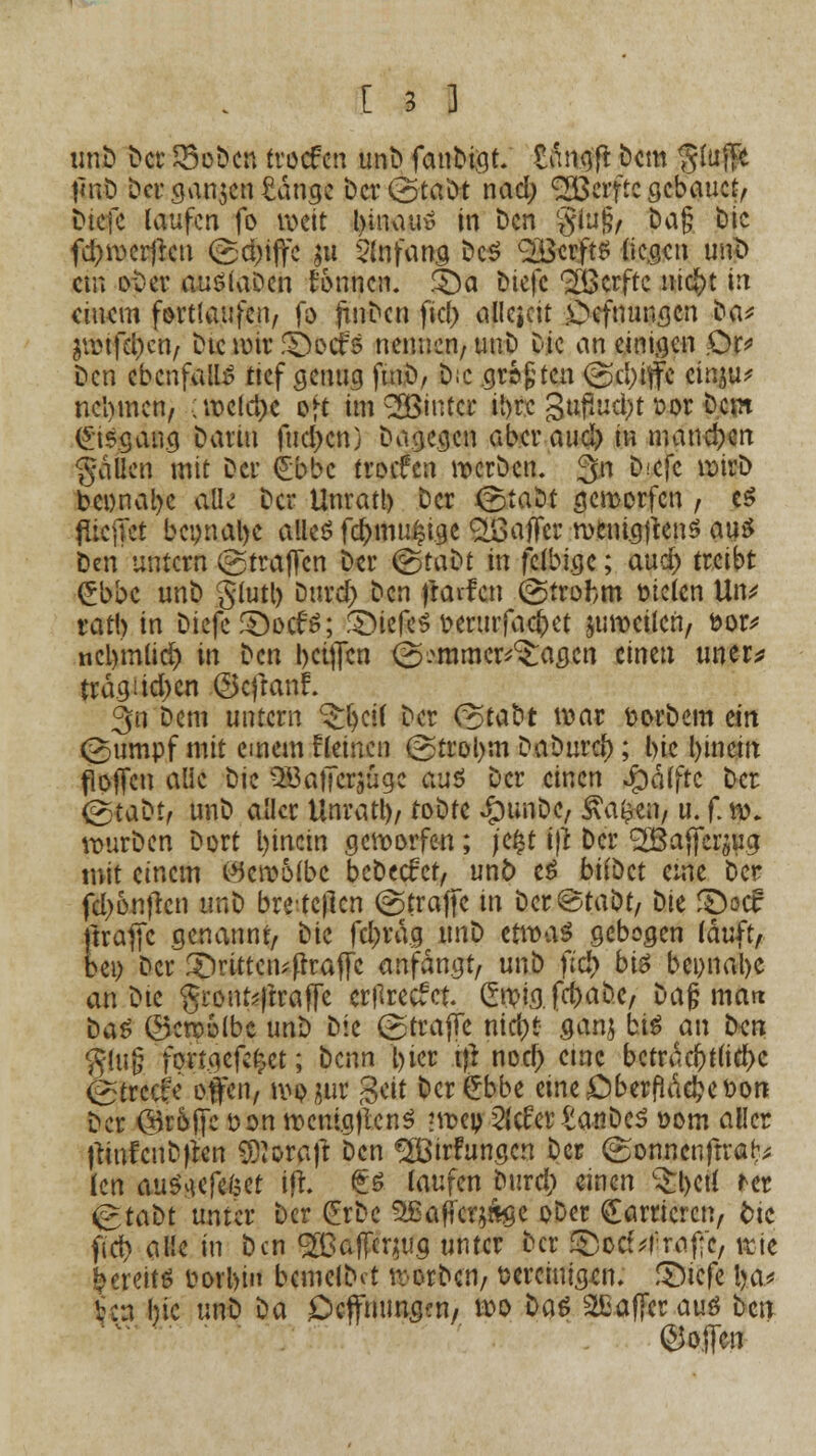 unb bct SSobcn trocfcti unb fanMqt. fcÄrtgß bcm $u# tinb ber ganzen £angc bcrCotabt nad) <2Berftc gebauet, biefc laufen fo weit hinan» in ben glu§, Dag btc fd&wcrf*cu (griffe gtt Anfang bcS £BcrftS (icgcu tw]b cm ober audiaDcn tonnen. $)a biefc ^ßerfte m<$t in cttKm fortlaufen, fo jtnbcn ficf> allezeit .Ocfmmgcn ba^ äwtfd)en, btc mir Z&oäs nennen/unb btc an einigen £)r* ben ebenfalls ttcf .genug ftnb, bic größten @d)iffc cinju* nehmen, ;weld)c oft im^Öiutcr ihre 3ufmd;>t cor beut (Eisgang bann fud>cn) bagegen aberaud) in manchen fallen mit bei' £bbc troefen werben. 3n b;cfc wirb beimäße aüe bei* Unrat!) ber &iatit geworfen , e$ flicjTct bcynal)c alles fd>mu§ige Raffer mcni.gftens aus Den untern (gtraflfcn Der &.aüt in jelbigc; aucr) treibt £bbc unb gtutt) burd; ben |raifcn @trobm meten Utv ratb in biefc £)oc£S; !S)icfc$ fceriufacftet jumeilcn, bor* ncb'mlidj in ben t>ci{fcn (2a mm erjagen einen uner* tragüd)cn ©cftanL 3n Dem untern ^fytii ber C^tabr war fcorbem ein (2)umpf mit einem fleincn (2>trol)m Daburcf); btc l)inem flojTcn alle bic 5Baticrjügc aus ber einen Jpälftc ber (gtabt, unb aller Unratl)/ tobte $unbiC/ $a'$mf u. f. w. würben bort l)inctn geworfen; je£t ifl ber ^affersug mit einem Wcwolbc bebeefrt, unö eS biiiict eme ber fd>6nfrcn unb brete|lcn (Straffe in Dcr«Staöt/ t)U SDoct: ftrafjc genannt, bic fd>rag i\n^) tttvaö gebogen tauft, bei) ber £)rittctufh:afl!C anfangt, unb ftd> bi$ bei)nal)e an bte grontytraffe ertfreefet gwig.fcfrabc, bag matt tia$ ©cwolbe unt) bic (gtrajfe nid)t ganj bis an ben $lu§ fortgcfct)et; benn t>tcr $ nod) etne beträchtliche ©reeife offen, momr %tit bcr£bbe cmeDberfla^cfcon ber örofte üon wenig)lcn$ ?wep 2lcfertanbcS Dom aller jliufcnbflcn O^oraft ben %'irFungcn ber (gonnenftra^ len au^iefeket ifl. £ö laufen bura) einen c£l)etl ict «grabt unter ber (Erbe 2£affcr$&$e ober Karrieren, fctc fid> alle in ben ^BafTcrmg unter ber £)oc(;!'ro.f;c, wie bereits borbin bcmelbct werben, bereinigen. fDicfe ba* Vca hie unb ^a Ocffnunaen, wo tiaö 2Eaffcrau£ ben hoffen
