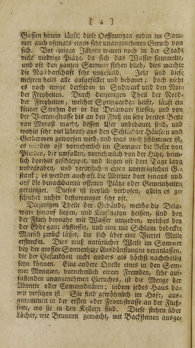 (hoffen hinein läuft; biefe Dcffnungen geben im (^oui* mer auci) oftmals einen fet>r unangenehmen &cxuä) üon ftdj). Q3or anigen 3dl)i!en waren noc!) in t)cr (gtaDfc siele' ntebrige ^id^e. Da fief) Das QBaffcr fammelte, unD oft Den gönnen Sommer fielen blieb/ Dies machte Die Sftacfcbarfdjaft fcl>r u-ngcfunD. 3e|t ^tiib Dicfc mehren :l)ci(S alle aufgcfüllet unb bebauet; bocl) giebt e$ nod) einige Derfctbcn in (guDwarf unb Den $lora Der ^rcofyctten. £)urdj> denjenigen ^beil Der SRorb* Der §m)l)eiten, welcher ©pringarben l>ci#t, tauft ein deiner @trobm Der in Die Delaware fivtfjktf unD t>on Der Q^erten^ftrafFe bis an Den $fu(? ein fet)r breitet £>ette t>on Sftorafi ma^t, Dcfjen Ufer unbebauet fimD, unD wol)in fel)r oiclUnratl) aus Den ©$(a6ter Käufern unD. ©erbercoen geworfen mirt»/ unD was nod) |ci)(immcr ifV es werbe« oft t>orncl)mficf> im ©ommcr Die ?lefer fcon gerben, b:'e umfallen, ö.ornci)mlicf) ton Der^e, fyciuv Iicj> Dorthin gefebfeppef, unD liegen oft botf ^agc lauft tmbegraben, unD 't>'erurfa^-:n einen unerträglichen ©^ jftÄUf; cS werben auefvoft Die 2(bfritte Dort fcinauö unb auf Die benachbarten offenen ^JMäfcc ober Gemeinheiten gcreiniget. tiefes ift freplicl) verboten, allein. cS $e* fcf)icl)ct nichts Deftoweniger fcl>r off. ^ejentgen ^bcile Der ® c bau De, welche, bie SMa*. wäre l>inauf liegen, imD £cuf:muon (>ei|Ten, p'nD bei). Der gfoti) bei)nal)e mit Raffer umgeben, welkes bei) Der <£bbegan} abflieget, unb eine mit ©d)fam bebeeftc. SDtarfcf) äurfief läjfer, Die ff$ über eine giertet SDjeilc erftretfet. SHeS mug natürlicher S&cifc im (Sommer bei) Der großen (gönnende ?luSDiin|mngcn oeranlaffen, Die Der ®efunbl)eit ntcf>t anbcrS als bocbjl nacl)tl)eilig fepn Connen. £me anbere £uicllc eines in Den(gom* mer Monaten, fcornebmiieb einem gremben, fcl>r auf* fallenDcn unangenehmen (&crudKS, i|t Die 3)?cngc Der Abtritte oDcr Comniobitatcn; inbem j'efceS .hau* Da* mit tverjei>en ift. ©ic fab'gewönne!) im Jpofe, aü$* genommen in Der erfien »Der gronfrjlrafio an Der $lu§* leite, wo fie in Den Äcücvn finb. £)iefc frcl>cn über £orf;cr, wie Brunnen gemacht, mit Sßacffhinen auSge*