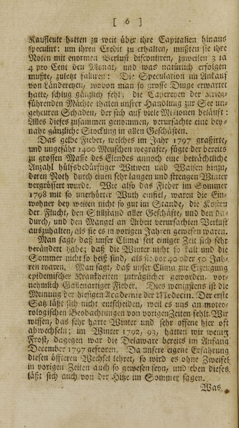 Svßtifkute fyütten $u mit über tt>rc €apitaficn Ijinanö tpccuitit: um il)ren £rcOir ju erhalten/ mußten fte tl>rc Sftotcn mit tfmrmtrf ^xrlufr Difconttren, $mveüen 3 ua 4 pro €ent ötw Ütaafy unD n>a£ natüruä; erfolgen mmjte, gu(c£t faiitreu : Qk (Bpeculation im ${nfauf Don SanDcvcncu/ njöb»« man fo gmffe £)mge erwartet l)attC/- fa)(ttg 3&n#$ f$ft Die feaperapea Der Suw füljrenDen 93>äd}te tieften unfrer $at3Öftra.<j $ur (gec un* gcl)cureu ©cf>aDen, Derfid) auf meie5)iiJioncn belauft: Wutö DiefeS gufammen genommen/ t)erurjad)tc eine beo* nal)c gänjIirfK ©tocfun.a in alkn $efu)dften. £>a£ gelbe gtcbci> njcfä^ im ^alyc 1797 sragirtC/ imD ungefähr 1400 5)?cufd)en roegrafte, fugte ber bereits ya groffen ^affc Des f (cnöcS aunod) eine beti'dd)ttidK 2injal)l l)ü(f£beDürftigcr 2ö3im>cn uni) ^Baifnj bm|U/ Deren f9}ott) biv$ ciuen fefyr langen troö ftreugcu'IBuucr öergroffert wuvöc. ^öic a(fo traS gieoer im Sommer 1798 mit fo unerbortcr 3£uti) einfiel/ roareu Die (gm* n>oi)ner b*ö weiten nicj>t fogutim &>tembfy Die Jvc Der. gluckt/ Den <Sliü?MuD aller ©efefcäfte, unD Den Du* Durd)/ unD Den Mangel an ülxbcit uerutfad>ten ^ertuft au^ubalteri/ aB fte es in vorigen 3al>vcn geroefm iiaren. 9)?an fa.gt^ Dag unfer <£iima fett einiger geit ft$ ?cl>r DecanDert fcabc; Dap Die hinter nidn fo faltunD Die @ommer incbt fo l>ei§ ftnb, $$ fte $01-40 oder 5-0 ^al>* ven roaren, fj?an fagr, Dag unfer Qlßmp gar &;a;gung cpiöcraifcl)ei' ^ranfyeiten gtitragt:eher gemovDen/ ihmv ncl)mhci) ©auenartiger Jicber. £)tc$ vocrngjsens tjr Die ^etnung Der i>icftgcn2lca&emieöeri?Se&ecm. gereifte (ga£ (i|| ß$ nid)t cnffd)ciöen, roeif c$ und a.n moteo; rologifd;eu Beobachtungen *>on oorigengcüen fc^tSÜßtr nuffen, öaä ffyt l)arte hinter unD fcl>r otfene !>icr oft abmecj)fe(n; im hinter 1792/ 93, Ijatteri mir roenig grojr, Dagegen öat Die §>c(an>arc bereit im Anfang ©cccmbcr 1797 gefroren. £>a unfere eigene Crrfa[)iung bizfm bauten %ßc$fd teilet, fo mirD es oljp.c greifet in oorigon Seiten aud) fo .qewefen fc»n, unD eben DicfcS #$t ftd; and; t>on Der £iüc im Sommer fegen. 2öa%#