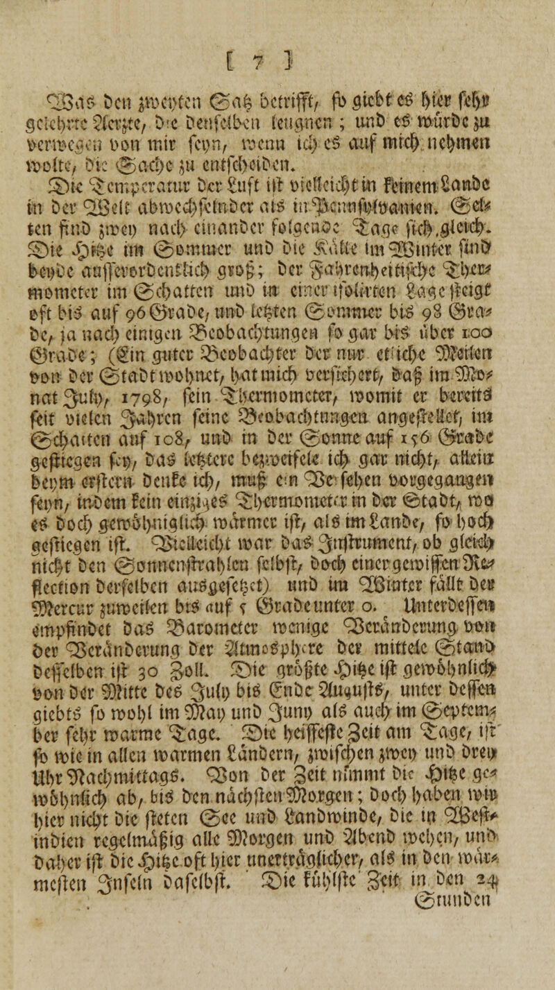 <Bar> De« #>et#en @«$ betrifft, fi> ^iebt cö [)ter felju gclcl)rrc 2(et#C/ D'C Denfcilvn leugnen ; unD cd würDcju $et4K£«8 oou mir fei>n, Kbetm id; es auf «tief) nehmen lvottc/ Die 'olicI)c J« entfd>eiDe«. S>k ^emperarur Der £uft tlr oieltcid)ttu FcincmSanbc in Der QBelt abwerfet« Der ats m^eunwwanwn. ®«fr tat f.n-D jirei) nad> ciuanDcv folgende ^agc ik&jJckt/. £Me #tec im (Sommer unD Die iiVitie im^Bmfrer fmö bei)ce Wfferorbcntlu^ gsog; Der §aln'crrt)ettifä)c ^^» mometcr im ©chatten unD tit einer tfoforten Sagejteigt oft bis auf 96@raDe, tmD legten ©tfnttn« bis 98 @*a» De, ja «ad? etntgcti ^eobad;tuugeH fo .gar bis über 1.00 ©r-a-De; (&m guter £>eobaa)ter Der nur et;icf)e perlen fron Der (StaDtwol)«et/ l>atmicr> üerftepert/ tta§ ira-SÖto* nat^ufcv 1798, fei« Thermometer, womit er bereits feit otclen Sauren feine ^eobad)tu«gen angefleHet, im ©djWvWfl auf ic8, unD tn Der ©onneauf i^6 Qymbt gelegen fco, Das iefcterc bezweifele icr> gar nierjt/ aUeiti beprn erjtern Dcnfe id), mug e:n 2>cfd)en toorgegangen fei)«, inDcm fein «tQktä 3;i)ermomct»'r i« Der ©taDt* wa es Dod) gewotyriiglui) warmer tfr, als tm&m&ey fo bod) aeftiege« ift QSicilcidK war Das ^trjrrument, ob gleist) nid?t Den (gonncnfrrablcn fclbfr, boci? einer gcwifrcnÜte fieetton Derfelbcn ausgefegt) unD im hinter fällt De» VUHtm jumci(en bis <mf s ©raDe unter o. UntcrDeffet* empjmDet DaS Barometer wenige ^cranDcrung totrti öer 3$crdnDcrung Der ^tmatptftu Der mittele &m\> Defielbcn i)\ 30 goIL £)ie .gr&gte £i£e ift gewol)nucr> taä Der iSnrtt Des gufo biß Cnbe 2w<*u)tS, unter Dcfle-» giebts fo wol)l im $)?ai) unD 3um> als aud> im ©eprem* ber fetjr warme ^agc. £Mc !>eiflfefle geit am ^age, iff fo wkinalle« warme« £dnöern, jwtfdjen jwet) unD Drei* Ubr9tad;mttta.gö. 33o« Der Seit nfaimt Die ^Di^c gc* wol)«(icr; ab, big De« ndd)flcn borgen; Dod) l>aben wm hier nidpt Die freten (See u«D i'anDwinDe, Die t« ^Be)^ in^ien regelmäßig alle borgen unD 2lbcnD wcl)cn, unö Da!)er i|t Dicipi&c.ofttyicr unerträglicher, als i« Den war* meften 3«fe(« bafelb|f. ' £>tc fünfte' Seit- in. ben 24, (SniuDe«