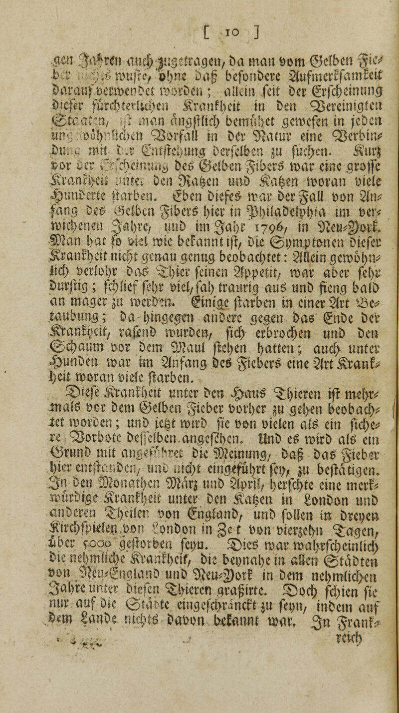 ,gen 3a*r<?n audfrijus fragen,bamanfrom ($Wben gicv b,*; mufrc/ »frns Dag befonDere SfofmerEfamfcit Darauf frermenDet morDen; allein feit öcr (jrfc&ctmm^ öiefer furd)ter[;u)cn Änrntyett in Den gereinigten |@§ftt'a{^»/ ,; man dnv3|irtc(> bemühet gemefen in jcben yn-; ool):^icbcn QSorfaü rn Da* SRam? eine Q3erbtn^ jbuft.g mit i: ii (L'nt|lct)ua5 Derfelbcn m fud>en. $urj »or oci- (Jtj^cmung Des (Reiben gtberS mar eine grofle &ran%ii imfet Den Stafccn unD £a|en moran Diele ■JpunDcrte färben. £ben DiefeS mar Dergau fron 2(n* fang be£ ®e$cn gtberö l)ier in fßl)üaDelp(va im t>er* mici>eneu 3ai)re, uuD im3at)r 1796/ in 9ien*g)oil ■SPJan Ijat fo ökl rate begannt iß, Die (gomptonen üiefw ^ranfljctf nid)t genau genug beobachtet: 2(aein gcmoljn* lief) t>cr(i>l>r Das %1)icr feinen Appetit/ mar aber fel>s Dürftig ; fc?>fief fel>r fric(,fal) traurig aiiö unD fteng balD an mager $u merken» gintge frarben in einer 2(rt ^Be^ taubung; Da hingegen anDere gegm Das (EnDe Der Äran^ctt, vajinD murDcn, fiel) erbrochen unD Den <gcf)aum fror Dem $)?aut flehen Ratten; aua) unter: «ÖunDen mar im Anfang Dcö gicberS eine 2irt£rantV Ijcit woran frie(e ftarben. Qitfz £rant\f)cit unter Den Sjcmß gieren ift mef>r* maß frer Dem ©emen gieber frortycr gu gei>en beobac^ iet morDen; unD \t%t mtrD ftc fron Dielen als ein ftc&e* re Vorbote Deffefben.angepl)em HnD es mirD aß ein <3run0 mit an»ef&bre| Die Meinung/ Dag Das giebsr .l)terentjfür,Dctv ötiDu^t eingeführt feo, $u betätigen. 3 öe« Sßöiiatkn SKärj unD Qlprif, l)erfd>te eine merf.* roürDige &raril)eit unter Den £abm m £onDon unD anDcren %ci(eti fron ©rafonD, unD foüen in Dreoen £ircf)fpte(en fron \'onbon m get fron frieren ^agen, liber fcoo gejlotfren fetm. JÖieö mar mal>rfd)cinücl) Die nel>mü$e ^ran^eif, t>k bepnal)e ro aßen (gtaDten fron ,9fti!*£n.ciUmD unD tym^wf in Dem neljmücfxn 3af)re unter btefen gieren gragirte. £)ocf) festen fte nur auf öie &tanc eingefci>rincft ju feon, inDem auf Mm £anDe m$tä Dafcon oefanm mar, 3n granf> reirt)