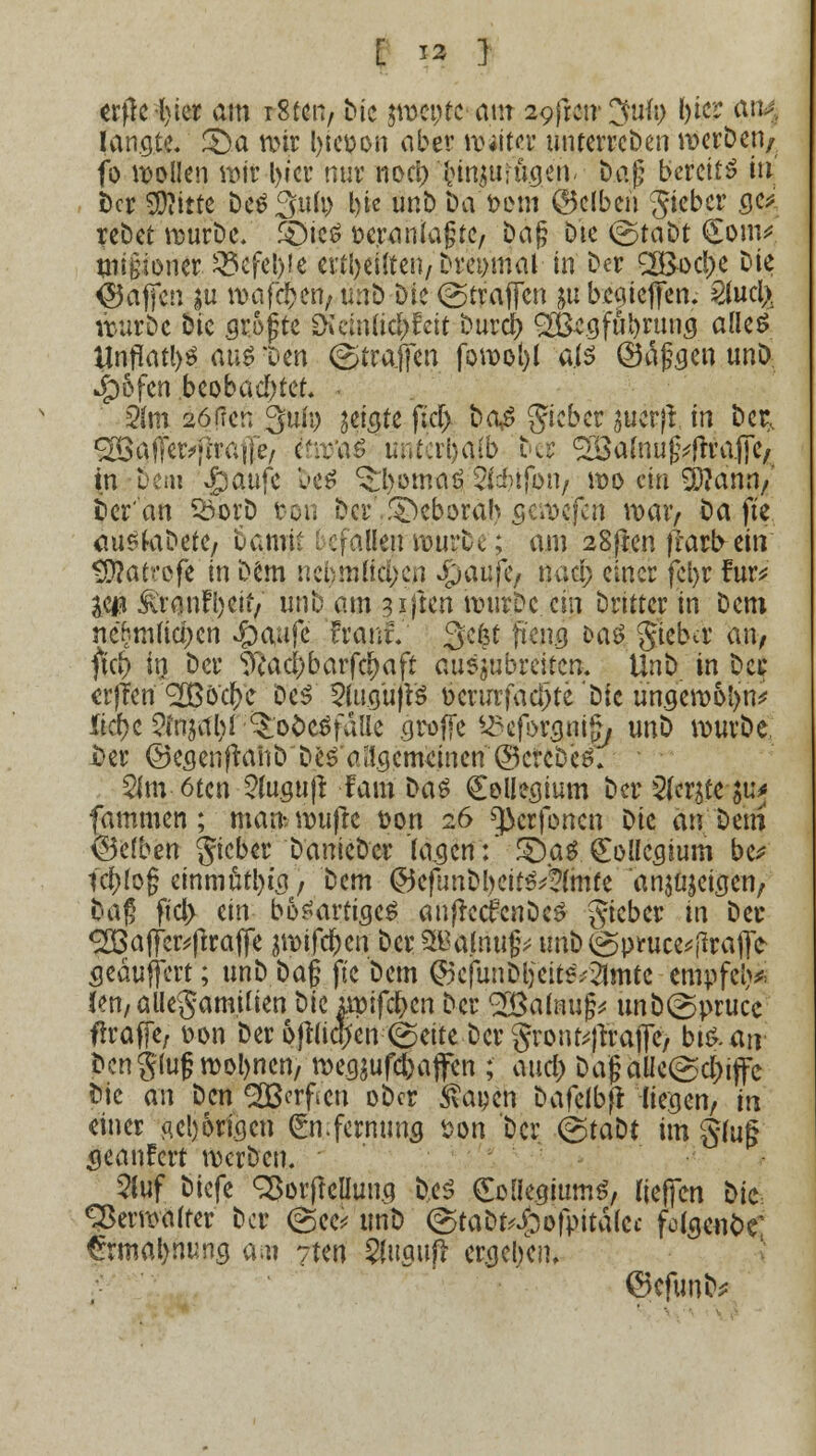 erflehter am iSten, Mc $wente mit syfrcir 3ufi> l)ier a«^ langte. £>a mir Ijtc&on aber tpiitec unterreDen werben/ fo wollen mir l>icr nur noe^ l>injuiü.gen< Dag bereite in Der SDIitte be^3ii(i> bie unb Da'Dorn ©clbeii gteber ge^, reDet würbe. £)ie6 veranlagte/ Dag Die ©taDt (£om* mtgioner. 35cfel)ie erteilten/ Dreimal in Der <2Boc!)e Die Raffen ju wafc&en, mrö Die Straffen ^u beejieffen* 2lucfe würbe Die .grogte d\wm%$eit burci) 3Begfui>rumj alles Unflat^ au$ 'um (Straffen fowotyl als (Öaggen unö: Jpöfcn .beobachtet. 2hn aöfrer, 3uu) meiste ftcf> bog gieber jucrjl in Der, ^afTer^raije, cfrj'aö U;itcrl)a(b Der ^03a(nug^ftrafTc/ in Dem Qanft DeS ^l>omaä ^cbtfbn, wo ein 9)?ann/ Der'an föorD ton Der ..T>eborah sewejert war, i>a fte <wsfobete, t>am\t Lefallen würbe; am 28fren fiarbetn SÄattoje in Dem nel>mtt$cn fyaiifc? nacl; einer fel>r Für* yw ^ranfljeit/ vmt am giften wurDc ein Dritter in Dem neBm(ici)cn ^aufe Franf. 3efet %wg &as> gieba' an/ ftd) in Der s^acl)barfc^aft auszubreiten. UnD in Der erjTen <2ßö'cr;c Des 5Ui.gujt$ fccrurfadjte'Dic un.gew6t>n* lid)t $ittitii)l Qofotfällt groffe ^cfbrgnig, unD wurDe &er ©esenftanDDe^ allgemeinen©crcDeS. $m 6tcn 2lu.gu|t Farn Das Collegium Der ferste &uj fammen; man. raufte Don 26 ^erfonen Die an Dem Selben gieber DanieDer 'lagen:* Qa$ gollc^ium be* td)log einmütig, Dem ©efunDbeifS^lmte anzeigen, Dag ftcl> cm bösartiges auffecfcnDeS Jieber in Der ^Ba||er^(traffe swifcf)en Der S&alnug; unD @piruce*|irafi> seäuffert; unD Dag fte Dem ©cjunDljeiteVSlmte cmpfclj* (en,alle§am.ifien Die apifd&cn Der 2Balnug* unb@prucc ftraffe, oon Der ojtliqjen <&titt Der gronfejftafle) btS.au bcngIugtt>ol>nen/ wegraffen ; aucl) Dagaüe(gd[)ijfe Die an Den ^ßerften oDcr &apen Dafelbft liegen, in einer aderigen gn.fermms *>on Der @taDt im gluß seanFert werben. 5luf Diefe SBorfteüun.g Des CoüegiumS, tieften Die Verwalter Der @ee* uriö (gtaDt^ofpitalcc fo(5e«C>r €rmal>nung am 7ten Sl«9»p ergel/en, ©cfunb*