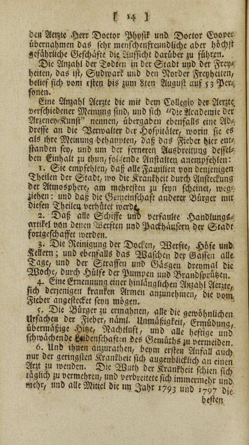 r *i i &c&'8ci$te*.#crr£)octor tyl)\)ß unD. fStocror €oope^ übernahmen Das fcl>r menfcbenfreunDUclje aber l)&ct>|r gefäbruclK ©«fc&äfte Die; äufft<$( Darüber &u fül)tm ©te 2fn$al)l Der lobten In Der @tabt unD Der grei)* Reiten, Da$ ifr, (guDmar! uui) Den ^orDer Steifen/ belief fid) Dorn rfreu bt^ pn 8tcn 3(ugufi auf 73 $civ: form eine 2fojä&r $cr$te Die mit Dem £olleato Der ^erjte, öerfcfneDener $}cimmg fuiDj unD ftcfc DteflcaDeraie Der 3frjene9*£unfr nennen, übergaben ebenfalls eine 2fb* fcrefie an Die <2ßermater Der »öpfpitäler, morin fic e$ als itjre Meinung bebauten, Dag Da^ gieber t)ier tut* ftonöen fep, unD um Der ferneren ^u^breitutja Defiel* ben €inl)alt $u fyun/fo^enDe ?(n|raltea anempfehlen: fi (Sie empfehlen/ Dag allegamilten t)on Denjenigen feilen Der (gtaDt, wo Die Äranffoeit Durcf) 5(n(lccfuns Der SftmoSpfyere, am mefyrejren ju feon feinet/ roe$* iief>en: unD Daj; Die (Semcinfc&afr anDercr Bürger mit liefen feilet* t>crl)ötet röerDjL 2» £)a£ alle @d>«ffc urit> üerfaufte ^anDlungS* mtifelöon Denen haften u»& ^acfyäufern Da* ©taDt fotfgefdjaffet werben. 3. £>ie 3ieiniaung Der 3&$*n, göcrffc/ £6fe unD Mern; unD ebenfalls ba$ SBafc&cn Der ©äffen alle ^age, unD Der (Straffen unD ©äsgen Drepmal Die 2öo*e, Durci) £u(fe Der pumpen unD 33ranDfprüfcen. 4- eine Ernennung einer klanglichen ?^al)l 2fer;tc, fi* Derjemaeiitf raufen Firmen anjüne&mcn, Die Don gieber angefteefet feon mögen. ' j, ;£)ie ^uraer ju ermahnen, ulk Die aeroobnlicneit Urfad>en Der lieber, näml. Umn4feWtfS?u^ übermäßige £i£e, ftac&rtuft, unD aül Ä unD WmacbenDe £<iDenfcl>aftcu Des @emfitft* luVermeiDen 6 UnD ifjnen omuraftm, beym erßen 5(nfaa auch nur Der geringen fftnft* fl« au.genbiicf(ic* an einen Ott £ »en&cn. $fe ^öutl> Der Äran^dt fÄ* taglt$ ^ t>ermel)ren, unD verbreitete Tiefe immcrSinh meDr, M alle »el Die im 3al)r i%S^S^ beften
