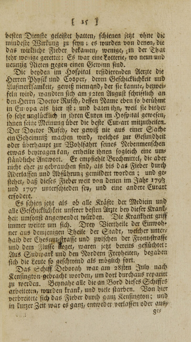 t H f heften ©ienfre aefeiftet Ratten, fdjfenert fc# ef/ne D# minDefte 2öirfung 31t feon; es wurDen fcon Denen, Die öa^ mii'Eftc^e gieber bekamen, wenige, >in Der c£lj at |cl>r wenige gerettet: &$ war eine Lotterie/ wo neun wuD neunzig bieten gegen einen ©ewinn finD. £>ie beoDcn im jbofpifal rcfiDierenDen 2(er$te Die «perren sjMwftf UnD gooper, Deren ©efcjncf tic&feit unfc ^(ufmertTamtat, gewtg niemanD, Der fte kannte, bcjwci* fein wirD, wanDten ftd) am i2ten 2lugujr fdjriftlid) an Den^etrn £>octor 2Rufd>, Deffen Sftame eben fo berühmt in Atropa ai$ t>icr ijt; unD baten il>n, weil fte bisher fo fcl>r wiglüc£udr> m iljren €men im ^ofpitai gewefen, ihnen feine Meinung über Die befte €ur*art mifjwtbeüctu £>er Sboetw SKufciv &er gewifj nie aus einer (gflclje em©el)eimni§ machen wirD7 welches $ur ©efunDbeit oDer überhaupt jur <2öol)lfäl>rt feines ^ebenmenfd>en etwas beitragen fan, erteilte itynen fogleid) eine um? ftÄnblid)e Antwort. (Er empfiehlt Brechmittel, Die aber mcr)t el>cr $u gebrauten ftnD, als bis Das Sieber Durd» sHDcrlajfen unD 5lbfüi)run.j gemilDert worDcn ; unD ge* ftcl>ct/ Daf? DiefeS gteber weit üon Denen im 3al>r 179^ unD 1797 unterfa)ieDcn fey, unD eine anDere <£urart crfoDcre. (£s fd)kn jefet als ob alle Äraftc Der OtteDtcm unD alle ©cfc&iefUftf eit unferer befren Slrjtc bei) Diefer firanfr $eft umfonft angemenDct würDen. SMe Äranfljcit grify immer weiter um fid). £)rev <3Btcrtt>etlc Der £inwoty ner aus Demjenigen Steife Der (gtaDt, welcher untere !>atb Der <£l)esmifeftrafle unD $wifcf)en Der gronfcftraffc unD Dem Stoßt Reget, waren jc&t bereits gefluchtet: m*> ©ubwar'E unD Den SRorDern $rcol)eiten, begaben ftd) ^'\t Unit fo gefc!)wmD als möglich fort. £)aS ed)tff£>eboral> war am 28}ren 3u(p naß Äenftngton-0ebvac()t worDen, um Dort Durchaus reparier m wcrDcn. Söepnal>e alle Die an 33orD DiefeS ©c&iffe* arbeiteten, wurDen franf, unD t>icle ftarbem SBon Ijtcr verbreitete fiefr Das Sieber Durcl) gan$ £enfmgtou; unö in teer Seit war es ganj, entweöer. wfoflen oDer aus>