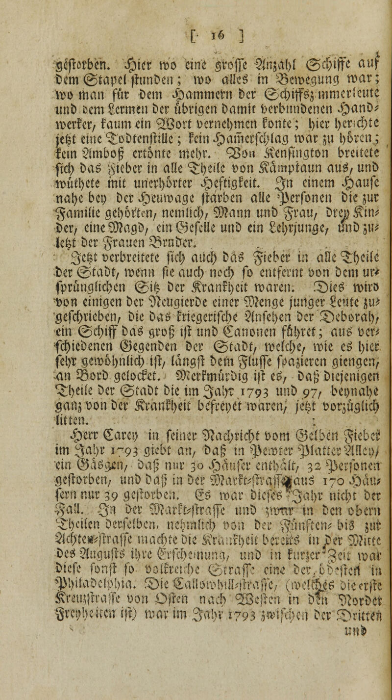 scfbrben. #ier wo eine große %nal)l (Sc&Tffe auf t)em @tapel fhmDen; wo alles in Bewegung war; Wo man für Dem jammern Der (gd)itfs$mmerleute unb öcm Hermen ber übrigen Damit fcerbunDenen Sjanüf werfet/ faumein <2Bort oernel)mcn fönte; l>tcr l)er>cf)tc je£t eine ^oDtenftille; fein £amcrfef; lag war ju boren; fem Einbog ertönte mebr. QSöh Ävenfiugton breitete fiel) Das lieber in alle $$#(£ Don Svämptaun aus, unD wütl>ete mit unerhörter Jpeftigfeit. 3n einem Jg)aufc nal>e beo Der Jfoeuwage jtarben alle -}}erfonen Die jur gamilie geborten/ nemlicb, $?ann unD'grau/ Drei &in* Der/ eine^agD, ein ©efclle unD ein MjvjimQt, wbW Jefet Der grauen trüber. @e|t verbreitete fiel; atief) Das gteber in alle ^eilc -Der @taDt/ wenn fie aueb ncd) fo entfernt von Dem ur* fprünglicben @>tfc Der ^rann)cit waren. .IDieS wir» t>on einigen Der sJJeugicrDe einer 3)?enge junger £eute $u* sefd>riebcn, t)k Das friegerifebe $(nfcl>en Der SDeboral)/ ■ein @cf)iff Das grofj ijt unD Kanonen führet; aus fce%* fd)ieDencn ©egenben Der (gtaDt/ welche/ wie es l)ier felyr gemol)nlicj) i|t/ langft Dein gluflfe fpajieren gien.gen, an SorD gefoefet. 9)tcrfmürDtg ijt es. Dag Diejenigen ^betle Der @taDt t)k im °$a\yt 1793 unö 97/ beonalje aanjoonDcr &rartfl)eit befrei)et waren; j'efct oorjüglid) litten. #err <£arei) in feiner ^ad;ricf;t 00m ©äbett giebef im 3al)r 1-93 gießt an. Dag m Sßewkr glatter Sinei)/ ein (Öas^en, Dag nur 30 Jjpäufer enfyältf 32 ^erfonen geftorben/ unD Dag in Der #MrffrfrraJf#au$ 170 S^aw fern nur 39 geworben. (£S war Dtcfce-3a!>r nic|>t Der $a(l. Qn Der SÖtorfoffraflc nn^ $ww in Den obern feilen Derfelben, ne^nliä) Don fter griffen* big jut 2ic(>te**}rraffe machte Die ^rhufljeit bereit in JDer glitte Des 5lugu!lS il)re ^ifcl>eiruuiii/ unD tri furjergeu war Dtefe fonfl fo- oolfreirbe ©träfe eine Der^bejfeff in *)M)i(aDcfoi)ia. S>te€aHöWl)iH4?vtffe/ (roeftfe Diecrfft JTOi$(ftafF« von Ofrcn naeb <2öe)ren in öfn ^orbev grenbeiren ift) war im Sabv 1793 *»1f«M ^cv5>>ritten unfc