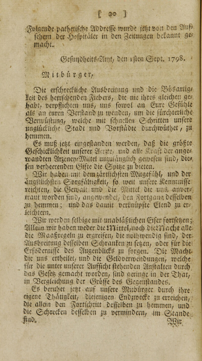 C 2° J $o(gcnbe patl)etifd>e ^'DDrefle mm-Dc (j$t»öti Deit 2fa(* feiern Der #ofpitater in Den. geitungen begannt qv mad)t ®ifuqpl)tit$$lvMf Den ifien (Scpt, 1798* ' fR i t b ü r g e r, £)ie erfcljrecfti d?c Ausbreitung tmD Die $&b$axti&. Jett Des berrfcljcnDcnJtebcrS/ tik nie ityrcS ^(cic^cii ge^ ijabtr Dcrpflic^tcn uns, ttnö forool an (üurc ©cfül)(e äß'an euren QSerfranDsu v&ttiiwj um Die fürcl>terltc^>e ^Bcrrcüjtuna, roefc&e mit fctyneUe» (geritten unfers imglütfücl)? (Staat unD ^orftäDte Diird;tt>ütl>ct / $u jemmen. <üs mu§ jefct eingeftauDen wcrDen, Dag Die arofte €5ef<#icfricf>feit unferer $f p#? tmD alle orange* it)anDten Ift^nepg^iffti unituumgüc^ genjefeu |inD/ Die* f«n öerljeerenDcn.(gifte Die (Spifcc ju bieten. SOBjr. i>abCii mji Dem $ärt(id>fren SOJitgcf^f/ unD Der *mgft(ici)jten ©orgfäftigfetr,'fo weit unfere £eiimmfic reichten/ Die ©cn>ait unu Die hattet Dtc uoi an&civ. traut worDen ftnD, angen>eni ) $ortgan$ Deffelben. $1. tyemmen; unD Das Damit fcettnupftc €(enD $u eiv ici entern. 2Bir werben felb ige mit unabfa§ucr)en (Eifer fortfe&cn; Adlern mir fyaben mcDer DieiTiimlfWod) Dicrnacfyt alle- Die 9}?aa§regetn $u ergreifen/ t)k notbmenbig ftnD/ Der Ausbreitung Deffelben (gcl;ranr'cn jti fe^cn, oDcr für Die £rföDcrmffe Des SwgenblicfS ju forge.n. ©ie SÄac&t Sic uns crtl)eitel, unD Die ©elDfcermenDungcn, meiere; für Die unter unferer 2iufftcl)tßel)enDcn 2(nftaften Durd) Das ©efefc gemacht worDcn/ finD geringe in Der ^at/ in SÖergfcic&ung Der ©refte Des ©cgcntfanDcS, <£S beruhet jefcrauf unfeve 93?ubürger. Durci) tyre. eigene ^luitigEcit, Diejenigen (£nb$roecfe ja erreichen, Die allein Den gortfe^ritt Dcjfcibcu 511 bemmen, unD Die ©c&rccfcn Deffcfben su öerminbern, im (^tanDe